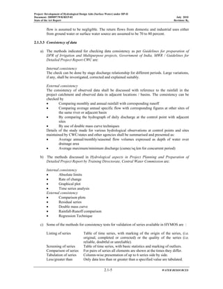 Project: Development of Hydrological Design Aids (Surface Water) under HP-II
Document: 2009097/WR/REP-02 July 2010
State of the Art Report Revision: R0
2.1-5 WATER RESOURCES
flow is assumed to be negligible. The return flows from domestic and industrial uses either
from ground water or surface water source are assumed to be 70 to 80 percent.
2.1.3.3 Consistency of data
a). The methods indicated for checking data consistency as per Guidelines for preparation of
DPR of Irrigation and Multipurpose projects, Government of India, MWR / Guidelines for
Detailed Project Report CWC are:
Internal consistency
The check can be done by stage discharge relationship for different periods. Large variations,
if any, shall be investigated, corrected and explained suitably.
External consistency
The consistency of observed data shall be discussed with reference to the rainfall in the
project catchment and observed data in adjacent locations / basins. The consistency can be
checked by
• Comparing monthly and annual rainfall with corresponding runoff
• Comparing average annual specific flow with corresponding figures at other sites of
the same river or adjacent basin
• By comparing the hydrograph of daily discharge at the control point with adjacent
sites
• By use of double mass curve techniques
Details of the study made for various hydrological observations at control points and sites
maintained by CWC/states and other agencies shall be summarised and presented as:
• Average annual/monthly/seasonal flow volumes expressed as depth of water over
drainage area
• Average maximum/minimum discharge (cumec/sq km for concurrent period)
b) The methods discussed in Hydrological aspects in Project Planning and Preparation of
Detailed Project Report by Training Directorate, Central Water Commission are:
Internal consistency
• Absolute limits
• Rate of change
• Graphical plot
• Time series analysis
External consistency
• Comparison plots
• Residual series
• Double mass curve
• Rainfall-Runoff comparison
• Regression Technique
c) Some of the methods for consistency tests for validation of series available in HYMOS are :
Listing of series Table of time series, with marking of the origin of the series, (i.e.
original, completed or corrected) or the quality of the series (i.e.
reliable, doubtful or unreliable).
Screening of series Table of time series, with basic statistics and marking of outliers.
Comparison of series For pairs of series all elements are shown at the times they differ.
Tabulation of series Column-wise presentation of up to 6 series side by side.
Less/greater than Only data less than or greater than a specified value are tabulated.
 