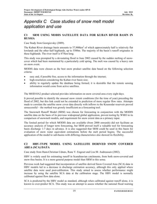 Project: Development of Hydrological Design Aids (Surface Water) under HP-II
Document: 2009097/WR/REP-02 July 2010
State of the Art Report Revision: R0
19 WATER RESOURCES
Appendix C Case studies of snow melt model
application and use
C1 SRM USING MODIS SATELLITE DATA FOR KUBAN RIVER BASIN IN
RUSSIA
Case Study from Georgievsky (2009).
The Kuban River drainage basin amounts to 57,900km2
of which approximately half is relatively flat
lowlands and the other half highlands, up to 5500m. The majority of the basin’s runoff originates in
these highlands. The river itself is 875km long.
This study was prompted by a devastating flood in June 2002 caused by the sudden melting of snow-
cover which had been maintained by a particularly cold spring. The melt was caused by a heavy rain
on snow event.
MODIS data were chosen as the best snow product satellite data based on the following selection
criteria:
• easy and, if possible free, access to the information through the internet;
• high-resolution considering the Kuban river basin size;
• ability to regularly update the database being formed, it is desirable that the remote sensing
information would come from active satellites.
The MOD10A2 product selected provides information on snow covered area every eight days.
It proved possible to identify the unusual snow extent conditions (for the time of year) preceding the
flood of 2002, but this link could not be extended to prediction of more regular flow rates. Attempts
made to correlate the satellite snow cover data directly with inflows to the Krasnodar reservoir proved
unsuccessful – the method was grossly insufficient as a forecasting tool.
The Snowmelt Runoff Model (SRM) was chosen for forecasting in conjunction with the MODIS
satellite data on the basis of its previous widespread global application, proven testing by WMO in its
comparison of snowmelt models, and requirement for snow extent data as a primary input.
The limited period for which MODIS data are available (from 2000 onwards) did not facilitate an
accuracy analysis of longer term forecasting, but SRM proved itself a valuable tool for forecasting
basin discharge 1-7 days in advance. It is also suggested that SRM could be used in this basin for
evaluation of snow water equivalent estimations before the melt period begins. The successful
application of the model to sub-basins with differing characteristics also showed its flexibility.
C2 HBV-TYPE MODEL USING SATELLITE DERIVED SNOW COVERED
AREA (SCA) DATA
Case study from Hans-Christian Udnæs, Rune V. Engeset and Liss M. Andreassen (2002).
HBV is widely used for estimating runoff in Scandinavian catchments, from both snow-covered and
snow-free basins. It is a more general purpose model than SRM in this sense.
Previous work had suggested that incorporation of satellite derived Snow Covered Area (SCA) data in
HBV models led to a decrease in discharge estimation accuracy, although this only applied where
satellite data were used post-calibration. This study aimed to assess whether performance might
increase by using the satellite SCA data at the calibration stage. The HBV model is normally
calibrated against flow data alone.
SCA is predicted by the HBV model as standard, although when calibrated against runoff alone, it is
known to over-predict SCA. This study was an attempt to assess whether the national flood warning
 