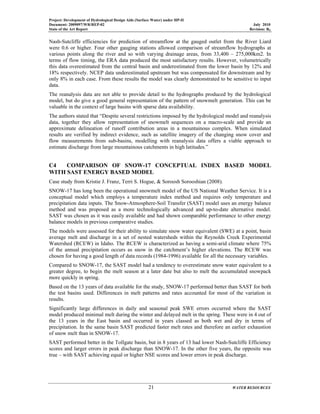 Project: Development of Hydrological Design Aids (Surface Water) under HP-II
Document: 2009097/WR/REP-02 July 2010
State of the Art Report Revision: R0
21 WATER RESOURCES
Nash-Sutcliffe efficiencies for prediction of streamflow at the gauged outlet from the River Liard
were 0.6 or higher. Four other gauging stations allowed comparison of streamflow hydrographs at
various points along the river and so with varying drainage areas, from 33,400 – 275,000km2. In
terms of flow timing, the ERA data produced the most satisfactory results. However, volumetrically
this data overestimated from the central basin and underestimated from the lower basin by 12% and
18% respectively. NCEP data underestimated upstream but was compensated for downstream and by
only 8% in each case. From these results the model was clearly demonstrated to be sensitive to input
data.
The reanalysis data are not able to provide detail to the hydrographs produced by the hydrological
model, but do give a good general representation of the pattern of snowmelt generation. This can be
valuable in the context of large basins with sparse data availability.
The authors stated that “Despite several restrictions imposed by the hydrological model and reanalysis
data, together they allow representation of snowmelt sequences on a macro-scale and provide an
approximate delineation of runoff contribution areas in a mountainous complex. When simulated
results are verified by indirect evidence, such as satellite imagery of the changing snow cover and
flow measurements from sub-basins, modelling with reanalysis data offers a viable approach to
estimate discharge from large mountainous catchments in high latitudes.”
C4 COMPARISON OF SNOW-17 CONCEPTUAL INDEX BASED MODEL
WITH SAST ENERGY BASED MODEL
Case study from Kristie J. Franz, Terri S. Hogue, & Soroosh Sorooshian (2008).
SNOW-17 has long been the operational snowmelt model of the US National Weather Service. It is a
conceptual model which employs a temperature index method and requires only temperature and
precipitation data inputs. The Snow-Atmosphere-Soil Transfer (SAST) model uses an energy balance
method and was proposed as a more technologically advanced and up-to-date alternative model.
SAST was chosen as it was easily available and had shown comparable performance to other energy
balance models in previous comparative studies.
The models were assessed for their ability to simulate snow water equivalent (SWE) at a point, basin
average melt and discharge in a set of nested watersheds within the Reynolds Creek Experimental
Watershed (RCEW) in Idaho. The RCEW is characterized as having a semi-arid climate where 75%
of the annual precipitation occurs as snow in the catchment’s higher elevations. The RCEW was
chosen for having a good length of data records (1984-1996) available for all the necessary variables.
Compared to SNOW-17, the SAST model had a tendency to overestimate snow water equivalent to a
greater degree, to begin the melt season at a later date but also to melt the accumulated snowpack
more quickly in spring.
Based on the 13 years of data available for the study, SNOW-17 performed better than SAST for both
the test basins used. Differences in melt patterns and rates accounted for most of the variation in
results.
Significantly large differences in daily and seasonal peak SWE errors occurred where the SAST
model produced minimal melt during the winter and delayed melt in the spring. These were in 4 out of
the 13 years in the East basin and occurred in years classed as both wet and dry in terms of
precipitation. In the same basin SAST predicted faster melt rates and therefore an earlier exhaustion
of snow melt than in SNOW-17.
SAST performed better in the Tollgate basin, but in 8 years of 13 had lower Nash-Sutcliffe Efficiency
scores and larger errors in peak discharge than SNOW-17. In the other five years, the opposite was
true – with SAST achieving equal or higher NSE scores and lower errors in peak discharge.
 