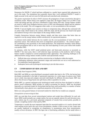 Project: Development of Hydrological Design Aids (Surface Water) under HP-II
Document: 2009097/WR/REP-02 July 2010
State of the Art Report Revision: R0
22 WATER RESOURCES
Parameters for SNOW-17 which had been calibrated to a nearby basin required little adjustment for
use in this study. The simulations have generally shown that a well calibrated SNOW-17 model is
highly accurate in dry and wet years for both point and watershed scale simulations.
The greater requirement for data in SAST increases the propagation of input uncertainties through to
simulation results. Where biases were applied to input data, the biggest impact was on SWE in late
winter and spring and may well have contributed to faster spring melt rates. Energy balance models
are noted to suffer from feedbacks between errors in SWE and subsequently albedo and the radiation
balance in the model. This will exaggerate either under- or over-accumulation of the snowpack.
SNOW-17 proved slightly more sensitive to biases in temperature data, although this contrasted with
an earlier study which found to the contrary. Both this study and the previous one found wind speed
and radiation forcing to have least impact on the energy balance model.
Complex Interactions between energy balance models and data errors mean that better data are
required to run the energy balance models satisfactorily for operational purposes.
A common trend evident between the two models was the over-accumulation of snow early in the
deposition season. This indicates that errors in temperature and precipitation – the common inputs –
are contributing to the uncertainty in the model predictions. The temperature boundary which defines
whether precipitation falls as rain or snow may also need adjusting in some years where both models
over-predict SWE.
In summary, while the SAST model predicted point- and basin-scale processes as accurately as
SNOW-17 for most years, there is still relatively large uncertainty in the predictive skill of energy
balance models compared to current temperature-index approaches. The remaining challenges to be
addressed before energy balance models could be used operationally include:
• Difficult data error estimation and bias correction due to feedbacks within the models
• Challenging calibration where parameter ranges and sensitivities are not as well understood as
for temperature based approaches
• Inadequate basin-scale hydrological monitoring to provide data sources
C5 COMPARISON OF SRM AND HBV
Case study from Ferguson (1999).
Both HBV and SRM are semi-distributed conceptual models data back to the 1970s, but having been
developed considerably in the light of operational experience in a wide range of contexts since. Both
run at a daily time-step and compute snowmelt individually for different elevation bands. HBV also
allows the division of large basins into split basins either in parallel or in series.
While HBV is a general catchment-scale hydrological model which has been developed to include a
glacier runoff component, SRM includes no explicit accounting for glaciers. SRM was developed
especially as a snowmelt model for Switzerland and has been used successfully in a number of basins
internationally where glaciers are a significant proportion of the total area.
Below are some general features of snowmelt models for which the two models are compared.
Extrapolation of meteorological data
HBV can read data from several meteorological stations and weight them differently for each sub-
basin. SRM would normally use a single station, but can use separate stations for each elevation zone,
and a station may be a previously generated composite of records from several points, possibly to
include a weighting similar to that used by HBV.
Temperature is usually the most important input data for snowmelt models as it is used to dictate both
when melting occurs and in the case of new precipitation, whether it falls as snow or rain. Lapse rates
are usually employed to extrapolate air temperatures in mountainous areas from measurements,
usually at lower elevations. In HBV this lapse rate is fixed during calibration, but the model allows a
 