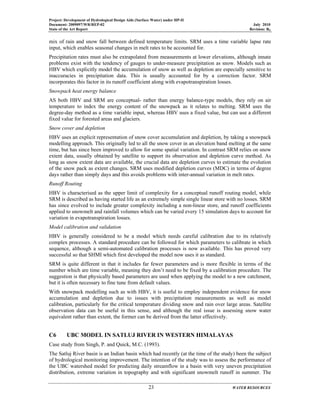 Project: Development of Hydrological Design Aids (Surface Water) under HP-II
Document: 2009097/WR/REP-02 July 2010
State of the Art Report Revision: R0
23 WATER RESOURCES
mix of rain and snow fall between defined temperature limits. SRM uses a time variable lapse rate
input, which enables seasonal changes in melt rates to be accounted for.
Precipitation rates must also be extrapolated from measurements at lower elevations, although innate
problems exist with the tendency of gauges to under-measure precipitation as snow. Models such as
HBV which explicitly model the accumulation of snow as well as depletion are especially sensitive to
inaccuracies in precipitation data. This is usually accounted for by a correction factor. SRM
incorporates this factor in its runoff coefficient along with evapotranspiration losses.
Snowpack heat energy balance
AS both HBV and SRM are conceptual- rather than energy balance-type models, they rely on air
temperature to index the energy content of the snowpack as it relates to melting. SRM uses the
degree-day method as a time variable input, whereas HBV uses a fixed value, but can use a different
fixed value for forested areas and glaciers.
Snow cover and depletion
HBV uses an explicit representation of snow cover accumulation and depletion, by taking a snowpack
modelling approach. This originally led to all the snow cover in an elevation band melting at the same
time, but has since been improved to allow for some spatial variation. In contrast SRM relies on snow
extent data, usually obtained by satellite to support its observation and depletion curve method. As
long as snow extent data are available, the crucial data are depletion curves to estimate the evolution
of the snow pack as extent changes. SRM uses modified depletion curves (MDC) in terms of degree
days rather than simply days and this avoids problems with inter-annual variation in melt rates.
Runoff Routing
HBV is characterised as the upper limit of complexity for a conceptual runoff routing model, while
SRM is described as having started life as an extremely simple single linear store with no losses. SRM
has since evolved to include greater complexity including a non-linear store, and runoff coefficients
applied to snowmelt and rainfall volumes which can be varied every 15 simulation days to account for
variation in evapotranspiration losses.
Model calibration and validation
HBV is generally considered to be a model which needs careful calibration due to its relatively
complex processes. A standard procedure can be followed for which parameters to calibrate in which
sequence, although a semi-automated calibration processes is now available. This has proved very
successful so that SHMI which first developed the model now uses it as standard.
SRM is quite different in that it includes far fewer parameters and is more flexible in terms of the
number which are time variable, meaning they don’t need to be fixed by a calibration procedure. The
suggestion is that physically based parameters are used when applying the model to a new catchment,
but it is often necessary to fine tune from default values.
With snowpack modelling such as with HBV, it is useful to employ independent evidence for snow
accumulation and depletion due to issues with precipitation measurements as well as model
calibration, particularly for the critical temperature dividing snow and rain over large areas. Satellite
observation data can be useful in this sense, and although the real issue is assessing snow water
equivalent rather than extent, the former can be derived from the latter effectively.
C6 UBC MODEL IN SATLUJ RIVER IN WESTERN HIMALAYAS
Case study from Singh, P. and Quick, M.C. (1993).
The Satluj River basin is an Indian basin which had recently (at the time of the study) been the subject
of hydrological monitoring improvement. The intention of the study was to assess the performance of
the UBC watershed model for predicting daily streamflow in a basin with very uneven precipitation
distribution, extreme variation in topography and with significant snowmelt runoff in summer. The
 