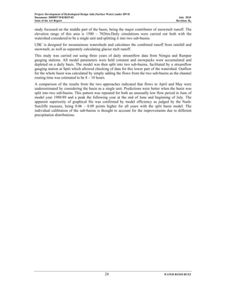 Project: Development of Hydrological Design Aids (Surface Water) under HP-II
Document: 2009097/WR/REP-02 July 2010
State of the Art Report Revision: R0
24 WATER RESOURCES
study focussed on the middle part of the basin, being the major contributor of snowmelt runoff. The
elevation range of this area is 1500 – 7026m.Daily simulations were carried out both with the
watershed considered to be a single unit and splitting it into two sub-basins.
UBC is designed for mountainous watersheds and calculates the combined runoff from rainfall and
snowmelt, as well as separately calculating glacier melt runoff.
This study was carried out using three years of daily streamflow data from Nimgia and Rampur
gauging stations. All model parameters were held constant and snowpacks were accumulated and
depleted on a daily basis. The model was then split into two sub-basins, facilitated by a streamflow
gauging station at Spiti which allowed checking of data for this lower part of the watershed. Outflow
for the whole basin was calculated by simply adding the flows from the two sub-basins as the channel
routing time was estimated to be 8 – 10 hours.
A comparison of the results from the two approaches indicated that flows in April and May were
underestimated by considering the basin as a single unit. Predictions were better when the basin was
split into two sub-basins. This pattern was repeated for both an unusually low flow period in June of
model year 1988/89 and a peak the following year at the end of June and beginning of July. The
apparent superiority of graphical fits was confirmed by model efficiency as judged by the Nash-
Sutcliffe measure, being 0.06 – 0.09 points higher for all years with the split basin model. The
individual calibration of the sub-basins is thought to account for the improvements due to different
precipitation distributions.
 