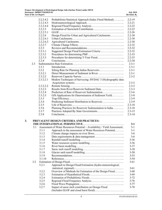 Project: Development of Hydrological Design Aids (Surface Water) under HP-II
Document: 2009097/WR/REP-02 July 2010
State of the Art Report Revision: R0
  ii  WATER RESOURCES
 
2.2.2.4.2 Probabilistic/Statistical Approach (Index Flood Method)………... 2.2-19
2.2.2.4.3 Hydrometeorological Approach………………………………….. 2.2-21
2.2.2.4.4 Regional Flood Frequency Analysis……………………………… 2.2-22
2.2.2.5 Estimation of Snowmelt Contribution……………………………. 2.2-23
2.2.2.5.1 GLOF……………………………………………………………... 2.2-26
2.2.2.6 Design Flood for Urban and Agricultural Catchments…………… 2.2-30
2.2.2.6.1 Urban Catchments………………………………………………... 2.2-30
2.2.2.6.2 Agricultural Catchments………………………………………….. 2.2-30
2.2.2.7 Climate Change Effects…………………………………………... 2.2-32
2.2.3 Reviews and Recommendations………………………………….. 2.2-32
2.2.3.1 Suggested Design Flood Estimation Criteria…………………….. 2.2-32
2.2.3.2 Procedures for determining PMF………………………………… 2.2-33
2.2.3.3 Procedures for determining T-Year Flood………………………... 2.2-33
2.2.4 Conclusions………………………………………………………. 2.2-34
2.3 Sedimentation Rate Estimation………………………………………………... 2.3-1
2.3.1 Introduction………………………………………………………. 2.3-1
2.3.2 Silting Rate for Planning Indian Reservoirs……………………… 2.3-1
2.3.2.1 Direct Measurement of Sediment in River……………………….. 2.3-1
2.3.2.2 Reservoir Capacity Survey……………………………………….. 2.3-2
2.3.2.2.1 Modern Techniques of Surveying: HYDAC 3 (Hydrographic data
Acquisition system)……………………………………………… 2.3-3
2.3.2.2.2 Remote Sensing…………………………………………………... 2.3-3
2.3.2.3 Results from River/Reservoir Sediment Data……………………. 2.3-3
2.3.2.4 Prediction of Rate of Reservoir Sedimentation………………….. 2.3-6
2.3.2.5 GIS Applications for Determination of Sediment Yeild…………. 2.3-8
2.3.3 Trap Efficiency…………………………………………………… 2.3-9
2.3.4 Predicting Sediment Distribution in Reservoir…………………… 2.3-9
2.3.5 Life of Reservoirs………………………………………………… 2.3-10
2.3.6 Planning Practices for Reservoir Sedimentation in India………… 2.3-10
2.3.7 Practices Adopted By State Governments………………………... 2.3-13
2.3.8 Conclusion……………………………………………………….. 2.3-14
 
3. PREVALENT DESIGN CRITERIA AND PRACTICES:
THE INTERNATIONAL PERSPECTIVE……………………………………… 3-1
3.1 Assessment of Water Resources Potential – Availability / Yield Assessment.. 3-1
3.1.1 Approach to the assessment of Water Resources Potential………. 3-1
3.1.2 Climate change impacts on river flows…………………………... 3-6
3.1.3 Data requirements & data management…………………………... 3-6
3.1.4 Rainfall-runoff modelling………………………………………… 3-36
3.1.5 Water resources system modelling……………………………….. 3-36
3.1.6 River basin modelling……………………………………………. 3-37
3.1.7 Snow melt runoff modelling……………………………………… 3-38
3.1.8 Glacier melt runoff modelling……………………………………. 3-50
3.1.9 Recommendations………………………………………………... 3-53
3.1.10 References………………………………………………………... 3-54
3.2 Estimation of Design Flood………………………………………………….. 3-61
3.2.1 Approach to Design Flood Estimation (hydro-meteorological;
statistical; regional)……………………………………………… 3-61
3.2.2 Overview of Methods for Estimation of the Design Flood………. 3-68
3.2.3 Estimation of Hypothetical Floods……………………………….. 3-69
3.2.4 Estimation of Probabilistic Floods……………………………….. 3-72
3.2.5 Regional Flood Frequency Analysis……………………………… 3-76
3.2.6 Flood Wave Propagation…………………………………………. 3-77
3.2.7 Impact of snow melt contribution on Design Flood
(Includes GLOF and cloud burst flood)…………………………..
3-78
 