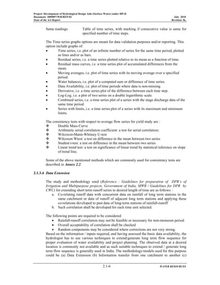 Project: Development of Hydrological Design Aids (Surface Water) under HP-II
Document: 2009097/WR/REP-02 July 2010
State of the Art Report Revision: R0
2.1-6 WATER RESOURCES
Same readings Table of time series, with marking if consecutive value is same for
specified number of time steps.
The Time series graphs options are meant for data validation purposes and/or reporting. This
option include graphs of:
• Time series, i.e. plot of an infinite number of series for the same time period, plotted
as lines and/or as bars.
• Residual series, i.e. a time series plotted relative to its mean as a function of time.
• Residual mass curves, i.e. a time series plot of accumulated differences from the
mean.
• Moving averages, i.e. plot of time series with its moving average over a specified
period.
• Water balances, i.e. plot of a computed sum or difference of time series.
• Data Availability, i.e. plot of time periods where data is non-missing.
• Derivative, i.e. a time series plot of the difference between each time step.
• Log-Log, i.e. a plot of two series on a double logarithmic scale.
• Combined series, i.e. a time series plot of a series with the stage discharge data of the
same time period.
• Series with limits, i.e. a time series plot of a series with its maximum and minimum
limits.
The consistency tests with respect to average flow series for yield study are :
Double Mass Curve
Arithmetic serial correlation coefficient: a test for serial correlation;
Wilcoxon-Mann-Whitney U-test
Wilcoxon Wtest: a test on difference in the mean between two series
Student t-test: a test on difference in the mean between two series
Linear trend test: a test on significance of linear trend by statistical inference on slope
of trend line;
Some of the above mentioned methods which are commonly used for consistency tests are
described in Annex 2.2.
2.1.3.4 Data Extension
The study and methodology used (Reference : Guidelines for preparation of DPR’s of
Irrigation and Multipurpose projects, Government of India, MWR / Guidelines for DPR by
CWC) for extending short term runoff series to desired length of time are as follows :
a. Co-relating runoff data with concurrent data on rainfall of long term stations in the
same catchment or data of runoff of adjacent long term stations and applying these
co-relations developed to past data of long-term stations of rainfall-runoff
b. Such correlation shall be developed for each time unit selected.
The following points are required to be considered
• Rainfall-runoff correlation may not be feasible or necessary for non-monsoon period
• Overall acceptability of correlation shall be checked
• Random components may be considered where corrections are not very strong.
Based on the information / inputs required, and having assessed the basic data availability, the
hydrologist has to use various techniques to extend/generate long term flow sequence for
proper evaluation of water availability and project planning. The observed data at a desired
location is commonly not available and as such suitable techniques to extend / generate long
term flow sequence is generally used in India. The methodology/models used for this purpose
could be (a) Data Extension (b) Information transfer from one catchment to another (c)
 
