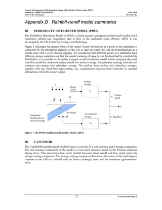 Project: Development of Hydrological Design Aids (Surface Water) under HP-II
Document: 2009097/WR/REP-02 July 2010
State of the Art Report Revision: R0
25 WATER RESOURCES
Appendix D Rainfall-runoff model summaries
D1 PROBABILITY DISTRIBUTED MODEL (PDM)
The Probability Distributed Model or PDM is a fairly general conceptual rainfall-runoff model which
transforms rainfall and evaporation data to flow at the catchment outlet (Moore, 2007). It was
developed by the UK Centre for Ecology and Hydrology.
Figure 1 illustrates the general form of the model. Runoff production at a point in the catchment is
controlled by the absorption capacity of the soil to take up water: this can be conceptualised as a
simple store with a given storage capacity. By considering that different points in a catchment have
differing storage capacities and that the spatial variation of capacity can be described by a probability
distribution, it is possible to formulate a simple runoff production model which integrates the point
runoffs to yield the catchment surface runoff into surface storage. Groundwater recharge from the soil
moisture store passes into subsurface storage. The outflow from surface and subsurface storages,
together with any fixed flow representing, say, compensation releases from reservoirs or constant
abstractions, forms the model output.
Figure 1 The PDM rainfall-runoff model (Moore, 2007)
D2 CATCHMOD
The CatchMOD rainfall-runoff model (Figure 2) consists of a soil moisture and a storage component.
The soil moisture component of the model is a two-store structure based on the Penman empirical
drying curve. This determines how much rainfall becomes direct runoff and how much enters the
storage routing component. The storage routing component determines the nature of the hydrological
response to the effective rainfall with the linear (recharge) store and the non-linear (groundwater)
store.
 