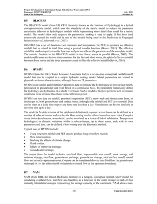 Project: Development of Hydrological Design Aids (Surface Water) under HP-II
Document: 2009097/WR/REP-02 July 2010
State of the Art Report Revision: R0
30 WATER RESOURCES
D5 IHACRES
The IHACRES model (from UK CEH, formerly known as the Institute of Hydrology) is a hybrid
conceptual-metric model, which uses the simplicity of the metric model to reduce the parameter
uncertainty inherent in hydrological models while representing more detail than usual for a metric
model. The model often only requires six parameters, making it easy to apply. It has been used
extensively around the world and is one of the models being used in the Prediction in Ungauged
basins initiative (Littlewood et al., 2003)
IHACRES has a set of functions (soil moisture and temperature for PET) to produce an effective
rainfall that is related to total flow using a general transfer function (Beven, 2001). The effective
rainfall is used as input to transfer function analysis to calibrate the parameters of the complete model.
The transfer function in the IHACRES model is two linear stores in parallel (Beven, 2001). The
model coefficients are the two time constants for the fast and slow stores, the split of effective rainfall
between these stores and the three parameters used to filter the effective rainfall (Beven, 2001).
D6 HYSIM
HYSIM (from the UK’s Water Resource Associates Ltd) is a seven-store conceptual rainfall-runoff
model that can be coupled to a simple hydraulic routing model. Model parameters are related to
physical catchment characteristics, although there are 23 parameters.
HYSIM uses rainfall and potential evaporation data to simulate the hydrological cycle (surface runoff,
percolation to groundwater and river flow) on a continuous basis. Its parameters realistically define
the hydrology and hydraulics of a whole river basin. Such a model is likely to perform well in climatic
conditions more extreme than those in its calibration period
HYSIM can use data on rainfall, potential evaporation (PET), snow melt and abstractions from, or
discharges to, both groundwater and surface water, although only rainfall and PET are essential. Data
can be input at a daily time step or any time step less than a day. Simulations can be run similarly at
any time step up to a day.
The model is flexible in terms of the catchment definition it requires: a river basin can be defined as a
number of sub-catchments and reaches for flow routing can be either channels or reservoirs. Complex
rivers basins (catchments, watersheds) can be simulated as a series of linked sub-basins. To represent
hydrological or climatic variations within a sub-catchment, up to three zones, each with its own
parameters and data, can be defined. Flow routing uses the kinematic method.
Typical uses of HYSIM include:
• Using long-term rainfall and PET data to produce long-term flow records.
• Flow naturalisation.
• Studying the effects of climate change.
• Flood studies.
• Effects of improved drainage.
• Groundwater recharge.
The output from the model includes: overland flow, impermeable area runoff, snow storage, soil
moisture storage, interflow, groundwater recharge, groundwater storage, total surface runoff, routed
flow and actual evapotranspiration. Outputs can be transferred directly into Modflow (as groundwater
recharge) or Isis (as either runoff to channels or routed flow at the upstream boundary).
D7 NAM
NAM (from DHI, the Danish Hydraulic Institute) is a lumped, conceptual rainfall-runoff model for
simulating overland flow, interflow and baseflow as a function of the water storage in each of four
mutually interrelated storages representing the storage capacity of the catchment. NAM allows man-
 