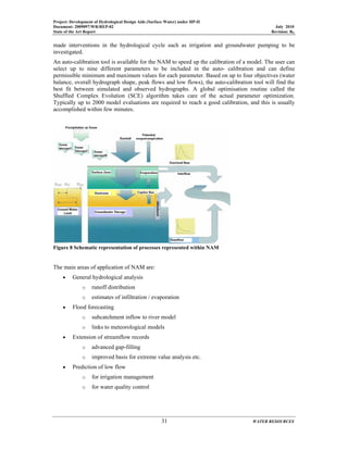 Project: Development of Hydrological Design Aids (Surface Water) under HP-II
Document: 2009097/WR/REP-02 July 2010
State of the Art Report Revision: R0
31 WATER RESOURCES
made interventions in the hydrological cycle such as irrigation and groundwater pumping to be
investigated.
An auto-calibration tool is available for the NAM to speed up the calibration of a model. The user can
select up to nine different parameters to be included in the auto- calibration and can define
permissible minimum and maximum values for each parameter. Based on up to four objectives (water
balance, overall hydrograph shape, peak flows and low flows), the auto-calibration tool will find the
best fit between simulated and observed hydrographs. A global optimisation routine called the
Shuffled Complex Evolution (SCE) algorithm takes care of the actual parameter optimization.
Typically up to 2000 model evaluations are required to reach a good calibration, and this is usually
accomplished within few minutes.
Figure 8 Schematic representation of processes represented within NAM
The main areas of application of NAM are:
• General hydrological analysis
o runoff distribution
o estimates of infiltration / evaporation
• Flood forecasting
o subcatchment inflow to river model
o links to meteorological models
• Extension of streamflow records
o advanced gap-filling
o improved basis for extreme value analysis etc.
• Prediction of low flow
o for irrigation management
o for water quality control
 