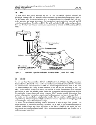 Project: Development of Hydrological Design Aids (Surface Water) under HP-II
Document: 2009097/WR/REP-02 July 2010
State of the Art Report Revision: R0
32 WATER RESOURCES
D8 SHE
The SHE model was jointly developed by the UK CEH, the Danish Hydraulic Institute, and
SOGREAH (France). SHE is a physically-based, distributed catchment modelling system (Figure 9).
The SHE model splits the catchment into a series of grids that link to river channels. Each grid has a
surface elevation and model components for interception, evapotranspiration, snowmelt and 1D
vertical unsaturated zone flow (Beven, 2001). The grids are linked by 2D surface and groundwater
flow, and flow between the zone components is controlled by internal model boundaries (Beven,
2001).
Figure 9 Schematic representation of the structure of SHE (Abbott et al., 1986)
D9 SWAT
The Soil and Water Assessment Tool (SWAT) model (Arnold et al., 1998) developed by Agricultural
Research Service, Blackland, Texas, USA is a river basin or watershed scale distributed parameter
and continuous time simulation model. SWAT is a distributed parameter model with an Arc View
GIS interface (AVSWAT) / Map Window interface for the pre and post processing of data The
SWAT model has been developed to predict the response to natural inputs as well as the manmade
interventions on water and sediment yields. Rather than incorporating regression equation to describe
the relationship between input and output variables, SWAT requires specific information about
weather, soil properties, topography, vegetation and land management practices in the watershed.
The model can be described as (a) physically based ; (b) uses readily available inputs; (c) is
computationally efficient to operate and (d) is continuous time and capable of simulating long periods
for computing the effects of management changes.
The model has the capability of being used for watersheds as well as major river systems. The
reliable estimates of runoff from ungauged catchments can be made by linking parameter values to
catchment characteristics. The major advantage of the SWAT model is that unlike the other
conventional conceptual simulation models it does not require much calibration and therefore can be
used on ungauged watersheds.
 