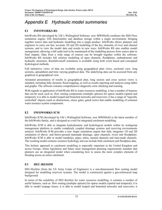 Project: Development of Hydrological Design Aids (Surface Water) under HP-II
Document: 2009097/WR/REP-02 July 2010
State of the Art Report Revision: R0
33 WATER RESOURCES
Appendix E Hydraulic model summaries
E1 INFOWORKS RS
InfoWorks RS (developed by UK’s Wallingford Software, now MWHSoft) combines the ISIS Flow
simulation engine, GIS functionality and database storage within a single environment, bringing
together source data and hydraulic modelling into a single product. InfoWorks allows planners and
engineers to carry out fast, accurate 1D and 2D modelling of the key elements of river and channel
systems, and to view the model data and results in new ways. InfoWorks RS also enables model
management, allowing a full audit trail to be maintained of the modelling process from source data to
final outputs. Data from a wide range of sources can be brought together within the software.
InfoWorks RS includes full solution modelling of open channels, floodplains, embankments and
hydraulic structures. Rainfall-runoff simulation is available using both event based and conceptual
hydrological methods.
Full interactive views of data are available using geographical plan views, sectional view, long
sections, spreadsheet and time varying graphical data. The underlying data can be accessed from any
graphical or geographical view.
Animated presentation of results in geographical plan, long section and cross section views is
standard, including fully dynamic flood mapping, as well as results reporting and analysis using tables
and graphs. The software contains comprehensive diagnostic error checking and warning.
With regards to application of InfoWorks RS to water resources modelling, it has a number of features
that can be used, such as: flow routing components (multiple options) for sparse models (spatial and
temporal); it is able to model looped and branched networks and reservoirs; it has a range of ‘logically
controlled’ objects (such as abstractions, sluice gates, gated weirs) that enable modelling of common
water resource system components.
E2 INFOWORKS ICM
InfoWorks ICM (developed by UK’s Wallingford Software, now MWHSoft) is the latest member of
the InfoWorks family, and is designed as a tool for integrated catchment modelling.
InfoWorks ICM is able to integrate hydrodynamic and hydrological models within its workgroup
management platform to enable completely coupled drainage systems and receiving environments
analysis. InfoWorks ICM provides a new single simulation engine that fully integrates 1D and 2D
simulation of above- and below-ground manmade drainage, open channels, rivers and floodplains.
InfoWorks ICM is able to model manholes, pipes, inlets, natural channels and man-made channels.
The resulting model contains common hydrology and can include both catchment and floodplain data.
This holistic approach to catchment modelling is especially important in the United Kingdom and
across Europe, where legislation and future asset management planning requirements mandate that
planners use an integrated model when considering how to assess the more complex elements of
flooding across an entire catchment.
E3 HEC-RESSIM
HEC-ResSim (from the US Army Corps of Engineers) is a one-dimensional flow routing model
designed for modelling reservoir systems. The model is constructed against a geo-referenced map
background.
In terms of the suitability of HEC-ResSim for water resources modelling, it contains a number of
useful features, such as: flow routing (multiple options) for sparse models (spatial and temporal); it is
able to model seepage losses; it is able to model looped and branched networks and reservoirs; it
 