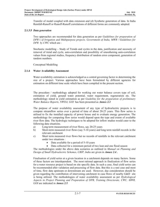 Project: Development of Hydrological Design Aids (Surface Water) under HP-II
Document: 2009097/WR/REP-02 July 2010
State of the Art Report Revision: R0
2.1-7 WATER RESOURCES
Transfer of model coupled with data extension and (d) Synthetic generation of data. In India
Rainfall-Runoff or Runoff-Runoff correlations of different forms are commonly adopted.
2.1.3.5 Data generation
Two approaches are recommended for data generation as per Guidelines for preparation of
DPR’s of Irrigation and Multipurpose projects, Government of India, MWR / Guidelines for
DPR by CWC which are :
Stochastic modelling – Study of Trends and cycles in the data, justification and necessity of
removal of trend and cycle, auto-correlation and possibility of smoothening auto-correlation
values from regional studies, frequency distribution of random error component, generation of
random numbers.
Conceptual Modelling
2.1.4 Water Availability Assessment
Water availability estimation is acknowledged as a central governing factor in determining the
size of a project. Various approaches have been formulated by different agencies for
estimation on different time scale which have been compiled in the present section.
The procedure / methodology adopted for working out water balance covers type of soil,
estimation of yield, ground water potential, water requirement, regeneration etc. The
methodology stated in yield estimation as per Guideline for the preparation of preliminary
Water Balance Reports, NWDA, GOI has been presented as Annex 2.3
The purpose of water availability assessment of any type of hydroelectric projects is to
compute streamflow series over a period of time of about 20-25 years. This flow series is
utilised to fix the installed capacity of power house and to evaluate energy generation. The
methodology for computing flow series would depend upon the type and extent of available
river flow data. The hydrologic techniques to be adopted for inflow studies would cater to the
following data situations.
a) Long term measurement of river flows, say 20-25 years
b) Short-term measured river flows (say 5-10 years) and long term rainfall records in the
relevant catchment
c) Short term measured river flows but no records of rainfalls in the relevant catchment
under two situations :
• Data available for a period of 5-10 years
• Data collected for a minimum period of two lean and one flood season
The methodologies under the above data scenarios as outlined in Manual on Planning and
Design of Small Hydroelectric Schemes, CBIP, India are given in Annex 2.4 .
Finalisation of yield series at a given location in a catchment depends on many factors. Some
of these factors are interdependent. The most rational approach in finalization of flow series
for a water resource project is based on site specific data. In such a case, final yield series can
be recommended after validation and processing of flow data. But this is a rare case and most
of time, flow data upstream or downstream are used. However, due consideration should be
given regarding the contribution of intervening catchment in case flows of nearby G&D site
is being utilized. The methodologies of water availability assessment as per Hydrological
Aspects in Project Planning and Preparation of DPR, Training Directorate, CWC, MWR,
GOI are indicated in Annex 2.5.
 
