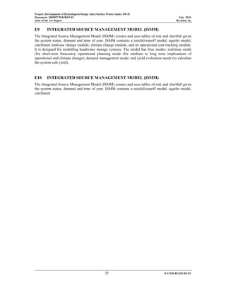 Project: Development of Hydrological Design Aids (Surface Water) under HP-II
Document: 2009097/WR/REP-02 July 2010
State of the Art Report Revision: R0
35 WATER RESOURCES
E9 INTEGRATED SOURCE MANAGEMENT MODEL (ISMM)
The Integrated Source Management Model (ISMM) creates and uses tables of risk and shortfall given
the system status, demand and time of year. ISMM contains a rainfall-runoff model, aquifer model,
catchment land-use change module, climate change module, and an operational cost tracking module.
It is designed for modelling headwater storage systems. The model has four modes: real-time mode
(for short-term forecasts); operational planning mode (for medium to long term implications of
operational and climate change); demand management mode; and yield evaluation mode (to calculate
the system safe yield).
E10 INTEGRATED SOURCE MANAGEMENT MODEL (ISMM)
The Integrated Source Management Model (ISMM) creates and uses tables of risk and shortfall given
the system status, demand and time of year. ISMM contains a rainfall-runoff model, aquifer model,
catchment
 