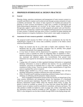 Project: Development of Hydrological Design Aids (Surface Water) under HP-II
Document: 2009097/WR/REP-02 July 2010
State of the Art Report Revision: R0
4-1 WATER RESOURCES
4. PROPOSED HYDROLOGICAL DESIGN PRACTICES
4.1 General
Planning, design, operation, maintenance and management of water resource system in a
scientific and effective manner can be achieved only through accurate estimation of water
availability and demand. The volume of data required to be handled and analysed for
planning of water resources development is high since a number of hydrological and
hydro-meteorological parameters are involved. In the Indian context, the information
through data support is quite uneven on both temporal and spatial scale and therefore,
poses difficulty in proposing a uniform and standard hydrological practice for assessment
of water resource. Continous and long series of flow is essential for proper planning and
design of projects on irrigation, hydropower, flood control, water supply, navigation etc.
4.2 Assessment of water resources potential – availability (HDA1)
The proposed model structure for HDA1 will take into consideration the fact that the
methodologies respond to the various data availability scenarios in the Indian context
which are described below:
1. Project site location may be on a first order or higher order catchment. There is
likelihood that the water availability estimation may be partially from gauged
catchment and partially from ungauged catchment.
2. A river basin of interest will be characterized by regulation / pondage structures
located in series or parallel for which an integrated effect of regulation in flow ,
upstream abstraction, irrigation release, return flow, flow diversion, non-consumptive
use, municipal and industrial supply, loss to/contribution from ground water
information are required for developing a discharge series for any new development
work.
3. A gauge data will comprise of either regulated discharge information or unregulated
discharge information or mixed at different time horizon. For any rainfall-runoff
simulation, conversion of regulated flow to virgin flow is required. Similarly, for
simulation of effect of dam / reservoir already in place, transformation of virgin flow
series to regulated flow series is required.
4. Multiple gauge installed on a river at various reaches at different time will have
discharge informations available at different time scale and duration.
5. Effect of rainfall-runoff modeling incorporating catchment landuse factor will pose a
challenge of calibrating with the parameter which is dynamic.
6. Since Geographical Information System (GIS) has become an integral part of any
water resource distribution and management process, the importance of a distributed
model has assumed great importance. Recently CWC has initiated a project on Water
Resource Information System WRIS within the National Water Policy of India, the
details of which are available on website. It is clear from this website that DEM’s and
thematic layers on landuse would be available for watersheds, sub basins and basins. The
other products available are landcover, snow coverage area, surface water bodies. Since
the information system would be available to CWC and states, it is important that the
HDA1 is also designed to use the data available through WRIS in developing design aids.
 