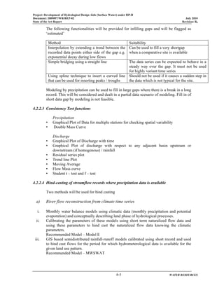 Project: Development of Hydrological Design Aids (Surface Water) under HP-II
Document: 2009097/WR/REP-02 July 2010
State of the Art Report Revision: R0
4-5 WATER RESOURCES
The following functionalities will be provided for infilling gaps and will be flagged as
‘estimated’
Method Suitability
Interpolation by extending a trend between the
recorded data points either side of the gap e.g.
exponential decay during low flows
Can be used to fill a very shortgap
when a comparative site is available
Simple bridging using a straight line The data series can be expected to behave in a
steady way over the gap. It must not be used
for highly variant time series
Using spline technique to insert a curved line
that can be used for inserting peaks / troughs
Should not be used if it causes a sudden step in
the data which is not typical for the site.
Modeling by precipitation can be used to fill in large gaps where there is a break in a long
record. This will be considered and dealt in a partial data scenario of modeling. Fill in of
short data gap by modeling is not feasible.
4.2.2.3 Consistency Test functions
Precipitation
• Graphical Plot of Data for multiple stations for checking spatial variability
• Double Mass Curve
Discharge
• Graphical Plot of Discharge with time
• Graphical Plot of discharge with respect to any adjacent basin upstream or
downstream (if homogenous) / rainfall
• Residual series plot
• Trend line Plot
• Moving Average
• Flow Mass curve
• Student t – test and f – test
4.2.2.4 Hind-casting of streamflow records where precipitation data is available
Two methods will be used for hind casting
a) River flow reconstruction from climate time series
i. Monthly water balance models using climatic data (monthly precipitation and potential
evaporation) and conceptually describing land phase of hydrological processes.
ii. Calibrating the parameters of these models using short term naturalized flow data and
using these parameters to hind cast the naturalized flow data knowing the climatic
parameters.
Recommended Model – Model E
iii. GIS based semidistributed rainfall-runoff models calibrated using short record and used
to hind cast flows for the period for which hydrometerological data is available for the
given land use pattern.
Recommended Model – MWSWAT
 