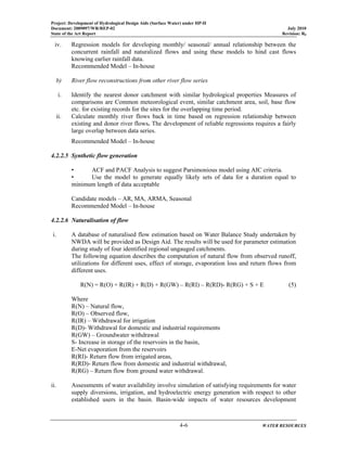 Project: Development of Hydrological Design Aids (Surface Water) under HP-II
Document: 2009097/WR/REP-02 July 2010
State of the Art Report Revision: R0
4-6 WATER RESOURCES
iv. Regression models for developing monthly/ seasonal/ annual relationship between the
concurrent rainfall and naturalized flows and using these models to hind cast flows
knowing earlier rainfall data.
Recommended Model – In-house
b) River flow reconstructions from other river flow series
i. Identify the nearest donor catchment with similar hydrological properties Measures of
comparisons are Common meteorological event, similar catchment area, soil, base flow
etc. for existing records for the sites for the overlapping time period.
ii. Calculate monthly river flows back in time based on regression relationship between
existing and donor river flows. The development of reliable regressions requires a fairly
large overlap between data series.
Recommended Model – In-house
4.2.2.5 Synthetic flow generation
• ACF and PACF Analysis to suggest Parsimonious model using AIC criteria.
• Use the model to generate equally likely sets of data for a duration equal to
minimum length of data acceptable
Candidate models – AR, MA, ARMA, Seasonal
Recommended Model – In-house
4.2.2.6 Naturalisation of flow
i. A database of naturalised flow estimation based on Water Balance Study undertaken by
NWDA will be provided as Design Aid. The results will be used for parameter estimation
during study of four identified regional ungauged catchments.
The following equation describes the computation of natural flow from observed runoff,
utilizations for different uses, effect of storage, evaporation loss and return flows from
different uses.
R(N) = R(O) + R(IR) + R(D) + R(GW) – R(RI) – R(RD)- R(RG) + S + E (5)
Where
R(N) – Natural flow,
R(O) – Observed flow,
R(IR) – Withdrawal for irrigation
R(D)- Withdrawal for domestic and industrial requirements
R(GW) – Groundwater withdrawal
S- Increase in storage of the reservoirs in the basin,
E-Net evaporation from the reservoirs
R(RI)- Return flow from irrigated areas,
R(RD)- Return flow from domestic and industrial withdrawal,
R(RG) – Return flow from ground water withdrawal.
ii. Assessments of water availability involve simulation of satisfying requirements for water
supply diversions, irrigation, and hydroelectric energy generation with respect to other
established users in the basin. Basin-wide impacts of water resources development
 