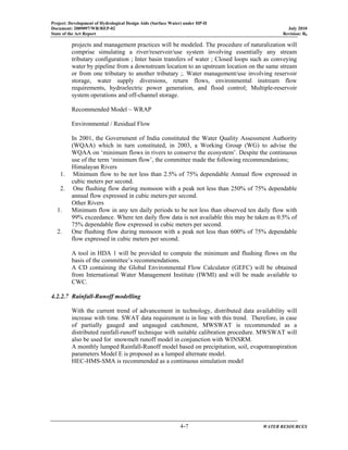 Project: Development of Hydrological Design Aids (Surface Water) under HP-II
Document: 2009097/WR/REP-02 July 2010
State of the Art Report Revision: R0
4-7 WATER RESOURCES
projects and management practices will be modeled. The procedure of naturalization will
comprise simulating a river/reservoir/use system involving essentially any stream
tributary configuration ; Inter basin transfers of water ; Closed loops such as conveying
water by pipeline from a downstream location to an upstream location on the same stream
or from one tributary to another tributary ;. Water management/use involving reservoir
storage, water supply diversions, return flows, environmental instream flow
requirements, hydroelectric power generation, and flood control; Multiple-reservoir
system operations and off-channel storage.
Recommended Model – WRAP
Environmental / Residual Flow
In 2001, the Government of India constituted the Water Quality Assessment Authority
(WQAA) which in turn constituted, in 2003, a Working Group (WG) to advise the
WQAA on ‘minimum flows in rivers to conserve the ecosystem’. Despite the continuous
use of the term ‘minimum flow’, the committee made the following recommendations;
Himalayan Rivers
1. Minimum flow to be not less than 2.5% of 75% dependable Annual flow expressed in
cubic meters per second.
2. One flushing flow during monsoon with a peak not less than 250% of 75% dependable
annual flow expressed in cubic meters per second.
Other Rivers
1. Minimum flow in any ten daily periods to be not less than observed ten daily flow with
99% exceedance. Where ten daily flow data is not available this may be taken as 0.5% of
75% dependable flow expressed in cubic meters per second.
2. One flushing flow during monsoon with a peak not less than 600% of 75% dependable
flow expressed in cubic meters per second.
A tool in HDA 1 will be provided to compute the minimum and flushing flows on the
basis of the committee’s recommendations.
A CD containing the Global Environmental Flow Calculator (GEFC) will be obtained
from International Water Management Institute (IWMI) and will be made available to
CWC.
4.2.2.7 Rainfall-Runoff modelling
With the current trend of advancement in technology, distributed data availability will
increase with time. SWAT data requirement is in line with this trend. Therefore, in case
of partially gauged and ungauged catchment, MWSWAT is recommended as a
distributed rainfall-runoff technique with suitable calibration procedure. MWSWAT will
also be used for snowmelt runoff model in conjunction with WINSRM.
A monthly lumped Rainfall-Runoff model based on precipitation, soil, evapotranspiration
parameters Model E is proposed as a lumped alternate model.
HEC-HMS-SMA is recommended as a continuous simulation model
 