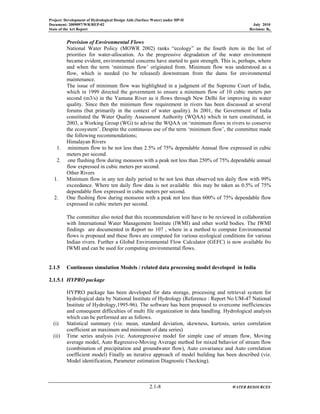 Project: Development of Hydrological Design Aids (Surface Water) under HP-II
Document: 2009097/WR/REP-02 July 2010
State of the Art Report Revision: R0
2.1-8 WATER RESOURCES
Provision of Environmental Flows
National Water Policy (MOWR 2002) ranks “ecology” as the fourth item in the list of
priorities for water-allocation. As the progressive degradation of the water environment
became evident, environmental concerns have started to gain strength. This is, perhaps, where
and when the term ‘minimum flow’ originated from. Minimum flow was understood as a
flow, which is needed (to be released) downstream from the dams for environmental
maintenance.
The issue of minimum flow was highlighted in a judgment of the Supreme Court of India,
which in 1999 directed the government to ensure a minimum flow of 10 cubic meters per
second (m3/s) in the Yamuna River as it flows through New Delhi for improving its water
quality. Since then the minimum flow requirement in rivers has been discussed at several
forums (but primarily in the context of water quality). In 2001, the Government of India
constituted the Water Quality Assessment Authority (WQAA) which in turn constituted, in
2003, a Working Group (WG) to advise the WQAA on ‘minimum flows in rivers to conserve
the ecosystem’. Despite the continuous use of the term ‘minimum flow’, the committee made
the following recommendations;
Himalayan Rivers
1. minimum flow to be not less than 2.5% of 75% dependable Annual flow expressed in cubic
meters per second.
2. one flushing flow during monsoon with a peak not less than 250% of 75% dependable annual
flow expressed in cubic meters per second.
Other Rivers
1. Minimum flow in any ten daily period to be not less than observed ten daily flow with 99%
exceedance. Where ten daily flow data is not available this may be taken as 0.5% of 75%
dependable flow expressed in cubic meters per second.
2. One flushing flow during monsoon with a peak not less than 600% of 75% dependable flow
expressed in cubic meters per second.
The committee also noted that this recommendation will have to be reviewed in collaboration
with International Water Management Institute (IWMI) and other world bodies. The IWMI
findings are documented in Report no 107 , where in a method to compute Environmental
flows is proposed and these flows are computed for various ecological conditions for various
Indian rivers. Further a Global Environmental Flow Calculator (GEFC) is now available fro
IWMI and can be used for computing environmental flows.
2.1.5 Continuous simulation Models / related data processing model developed in India
2.1.5.1 HYPRO package
HYPRO package has been developed for data storage, processing and retrieval system for
hydrological data by National Institute of Hydrology (Reference : Report No UM-47 National
Institute of Hydrology,1995-96). The software has been proposed to overcome inefficiencies
and consequent difficulties of multi file organization in data handling. Hydrological analysis
which can be performed are as follows.
(i) Statistical summary (viz. mean, standard deviation, skewness, kurtosis, series correlation
coefficient an maximum and minimum of data series)
(ii) Time series analysis (viz. Autoregressive model for simple case of stream flow, Moving
average model, Auto Regressive-Moving Average method for mixed behavior of stream flow
(combination of precipitation and groundwater flow), Auto covariance and Auto correlation
coefficient model) Finally an iterative approach of model building has been described (viz.
Model identification, Parameter estimation Diagnostic Checking).
 