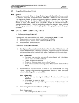 Project: Development of Hydrological Design Aids (Surface Water) under HP-II
Document: 2009097/WR/REP-02 July 2010
State of the Art Report Revision: R0
 
  4‐13      WATER RESOURCES 
4.3 Design Flood Estimation (HDA2)
4.3.1 General
The present practices in fixing the design flood and approach adopted have been presented
for India and many other developed countries in Chapter 2 and 3 along with conclusions.
The procedures adopted are based on Hydrometeorological approach and probabilistic
approach depending upon the objective of the study, the type of the structure whether large,
medium or small dams, Barrage, Weir, C.D works, Bridges etc. and data availability.
Regional Flood Frequency Analysis and Hydrometeorological approach using Synthetic
Unit Hydrograph are used for estimating design flood for ungauged and partially gauged
catchment.
4.3.2 Estimation of PMF and SPF and T year Flood
1. Hydrometeorological Approach
The three main steps in determining PMF and SPF as described in clause 2.2.2.4.3
i. Determination of response function of the Basins/Sub-basins
ii. Storm analysis of extreme storms to determine PMP and SPS
iii. Computation of flood hydrograph
Tools will be developed/identified for,
i. Development of response function for basins of size less than 5000 km2 which will
include determination of T-hour unit hydrograph using storm event and concurrent
discharge values, Collin’s method, Nash model, Clark model will form part of tool
Data Requirement:
a. Catchment plan showing network of meteorological and hydrological
stations in and around the catchment
b. Data of heavy storms on record
c. Concurrent discharge data at or near point of interest
d. Short interval automatic recording data of the concurrent storm and flood
period.
ii. Determination of response function for basins of size less than 5000 km2 using
Snyder’s method, Dimensionless unit hydrograph and GIUH where concurrent
rainfall and discharge data are not available.
Data Requirement:
a. Topographic map showing the catchment characteristics and watershed
boundaries
b. DEM data of the basins for GIUH
c. Hydrologic data of adjacent homogeneous basins for dimensionless unit
hydrograph
iii. Tools for implementation of CWC sub zonal reports.
Data Requirement:
a. Sub-zonal reports of CWC sub basins
 