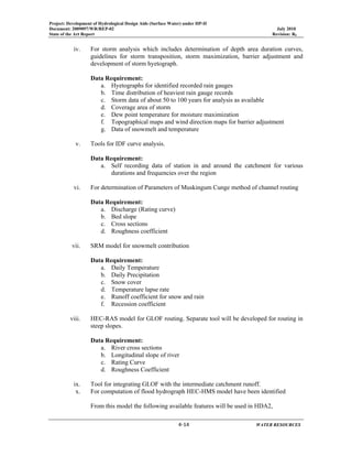 Project: Development of Hydrological Design Aids (Surface Water) under HP-II
Document: 2009097/WR/REP-02 July 2010
State of the Art Report Revision: R0
 
  4‐14      WATER RESOURCES 
iv. For storm analysis which includes determination of depth area duration curves,
guidelines for storm transposition, storm maximization, barrier adjustment and
development of storm hyetograph.
Data Requirement:
a. Hyetographs for identified recorded rain gauges
b. Time distribution of heaviest rain gauge records
c. Storm data of about 50 to 100 years for analysis as available
d. Coverage area of storm
e. Dew point temperature for moisture maximization
f. Topographical maps and wind direction maps for barrier adjustment
g. Data of snowmelt and temperature
v. Tools for IDF curve analysis.
Data Requirement:
a. Self recording data of station in and around the catchment for various
durations and frequencies over the region
vi. For determination of Parameters of Muskingum Cunge method of channel routing
Data Requirement:
a. Discharge (Rating curve)
b. Bed slope
c. Cross sections
d. Roughness coefficient
vii. SRM model for snowmelt contribution
Data Requirement:
a. Daily Temperature
b. Daily Precipitation
c. Snow cover
d. Temperature lapse rate
e. Runoff coefficient for snow and rain
f. Recession coefficient
viii. HEC-RAS model for GLOF routing. Separate tool will be developed for routing in
steep slopes.
Data Requirement:
a. River cross sections
b. Longitudinal slope of river
c. Rating Curve
d. Roughness Coefficient
ix. Tool for integrating GLOF with the intermediate catchment runoff.
x. For computation of flood hydrograph HEC-HMS model have been identified
From this model the following available features will be used in HDA2,
 