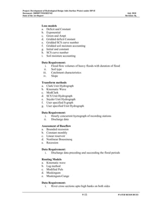 Project: Development of Hydrological Design Aids (Surface Water) under HP-II
Document: 2009097/WR/REP-02 July 2010
State of the Art Report Revision: R0
 
  4‐15      WATER RESOURCES 
Loss models
a. Deficit and Constant
b. Exponential
c. Green and Ampt
d. Gridded deficit Constant
e. Gridded SCS curve number
f. Gridded soil moisture accounting
g. Initial and constant
h. SCS curve number
i. Soil moisture accounting
Data Requirement:
i. Flood flow volumes of heavy floods with duration of flood
ii. Soil type
iii. Catchment characteristics
iv. Slope
Transform methods
a. Clark Unit Hydrograph
b. Kinematic Wave
c. ModClark
d. SCS Unit Hydrograph
e. Snyder Unit Hydrograph
f. User specified S-graph
g. User specified Unit Hydrograph
Data Requirement:
i. Hourly concurrent hyetograph of recording stations
ii. Discharge data
Assessment of Baseflow
a. Bounded recession
b. Constant monthly
c. Linear reservoir
d. Nonlinear Boussinesq
e. Recession
Data Requirement:
i. Discharge data preceding and succeeding the flood periods
Routing Models
a. Kinematic wave
b. Lag method
c. Modified Puls
d. Muskingum
e. Muskingum-Cunge
Data Requirement:
i. River cross sections upto high banks on both sides
 