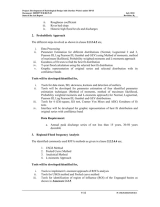 Project: Development of Hydrological Design Aids (Surface Water) under HP-II
Document: 2009097/WR/REP-02 July 2010
State of the Art Report Revision: R0
 
  4‐16      WATER RESOURCES 
ii. Roughness coefficient
iii. River bed slope
iv. Historic high flood levels and discharges
2. Probabilistic Approach
The different steps involved as shown in clause 2.2.2.4.2 are,
i. Data Processing
ii. Parameter Estimation for different distributions (Normal, Lognormal 2 and 3,
Pearson III, Log Pearson III, Gumbel and GEV) using Method of moments, method
of maximum likelihood, Probability weighted moments and L-moments approach
iii. Goodness of fit tests to find the best fit distribution
iv. T-year flood calculation using the selected best fit distribution
v. Graphic representation of original series and selected distribution with its
confidence bands
Tools will be developed/identified for,
i. Tools for data mean, SD, skewness, kurtosis and detection of outliers.
ii. Tools will be developed for parameter estimation of four identified parameter
estimation techniques (Method of moments, method of maximum likelihood,
Probability weighted moments and L-moments approach) for Normal, Lognormal,
Pearson III, Log Pearson III, Gumbel and GEV distributions.
iii. Tools for 4 (Chi-square, KS test, Cramer Von Mises and ADC) Goodness of fit
tests
iv. Interface will be developed for graphic representation of best fit distribution and
original series with confidence band
Data Requirement:
a. Annual peak discharge series of not less than 15 years, 30-50 years
desirable
3. Regional Flood frequency Analysis
The identified commonly used RFFA methods as given in clause 2.2.2.4.4 are,
1. USGS Method
2. Pooled Curve Method
3. Analytical Method
4. L-moments Approach
Tools will be developed/identified for,
i. Tools to implement L-moment approach of RFFA analysis
ii. Tools for USGS method and Pooled curve method
iii. Tools for identification of region of influence (ROI) of the Ungauged basins as
shown in Annexure 2.2-5
 