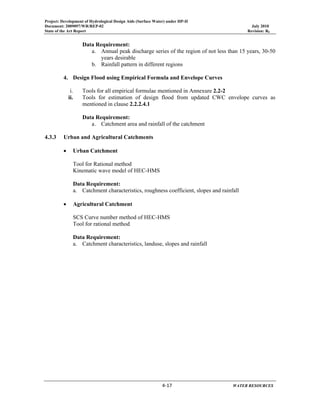 Project: Development of Hydrological Design Aids (Surface Water) under HP-II
Document: 2009097/WR/REP-02 July 2010
State of the Art Report Revision: R0
 
  4‐17      WATER RESOURCES 
Data Requirement:
a. Annual peak discharge series of the region of not less than 15 years, 30-50
years desirable
b. Rainfall pattern in different regions
4. Design Flood using Empirical Formula and Envelope Curves
i. Tools for all empirical formulae mentioned in Annexure 2.2-2
ii. Tools for estimation of design flood from updated CWC envelope curves as
mentioned in clause 2.2.2.4.1
Data Requirement:
a. Catchment area and rainfall of the catchment
4.3.3 Urban and Agricultural Catchments
• Urban Catchment
Tool for Rational method
Kinematic wave model of HEC-HMS
Data Requirement:
a. Catchment characteristics, roughness coefficient, slopes and rainfall
• Agricultural Catchment
SCS Curve number method of HEC-HMS
Tool for rational method
Data Requirement:
a. Catchment characteristics, landuse, slopes and rainfall
 