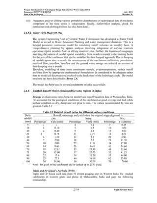Project: Development of Hydrological Design Aids (Surface Water) under HP-II
Document: 2009097/WR/REP-02 July 2010
State of the Art Report Revision: R0
2.1-9 WATER RESOURCES
(iii) Frequency analysis (fitting various probability distributions to hydrological data if stochastic
component of the time series is independent. Finally, outlier/inlier analysis, check for
persistence and plotting position has also been done.)
2.1.5.2 Water Yield Model (WYM)
The system Engineering Unit of Central Water Commission has developed a Water Yield
Model as an aid to Water Resources Planning and water management decisions. This is a
lumped parameter continuous model for simulating runoff volumes on monthly basis. A
comprehensive planning by system analysis involving integration of various reservoir
operation require monthly flows at all key reservoir sites. Further, the location of raingauges
matching the pattern of rainfall spatial variability from month to month is the limiting factor
for the size of the catchment that can be modelled by their lumped approach. Due to lumping
of rainfall inputs over a month, the sensitiveness of the mechanism infiltration, percolation,
overland flow, interflow, baseflow and the ground water storage are reduced on account of
their lumping over a month.
Therefore, modelling of three main constituents namely, evapotranspiration, surface runoff
and base flow by appropriate mathematical formulations is considered to be adequate rather
than to model all the processes involved in the land phase of the hydrologic cycle. The model
structure has been described in Annex 2.6.
The model has been used in several catchments in India successfully.
2.1.6 Rainfall-Runoff Models developed for some regions in India :
Strange evolved some ratios between rainfall and runoff based on data of Maharashta, India.
He accounted for the geological conditions of the catchment as good, average and bad, while
surface condition as dry, damp and wet prior to rain. The values recommended by him are
given in Table 2.1
Table 2.1 Rainfall runoff ratios for different surface conditions
Daily
rainfall
(mm)
Runoff percentage and yield when the original stage of ground is
Dry Damp Wet
Percentage Yield (mm) Percentage Yield (mm) Percentage Yield (mm)
5 - - 4 0.2 7 0.35
10 1 0.10 5 0.5 10 1.00
20 2 0.40 9 1.8 15 3.00
25 3 0.75 11 2.75 18 4.50
30 4 1.20 13 3.9 20 6.00
40 7 2.80 18 7.2 28 11.20
50 10 5.00 22 11.0 34 17.00
60 14 8.46 28 16.8 41 24.60
70 18 12.61 33 25.10 48 33.60
75 20 15.00 37 27.75 52 41.25
80 22 17.6 39 31.20 55 44.00
90 25 22.5 44 39.60 62 55.80
100 30 30.00 50 50.00 70 70.00
Note : for good or bad catchment add or deduct up to 25 % yield.
Inglis and De Souza’s Formula (1946) :
Inglis and De Souza used data from 53 stream gauging sites in Western India. He studied
catchments in western ghats and plains of Maharashtra, India and gave the following
relationships
 