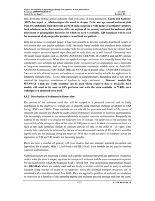 Project: Development of Hydrological Design Aids (Surface Water) under HP-II
Document: 2009097/WR/REP-02 July 2010
State of the Art Report Revision: R0
  4-23 WATER RESOURCES
 
been developed linking annual sediment yield with some of these parameters. Garde and Kothyari
(1987) developed a relationship(as discussed in chapter 2) for average annual sediment yield
from 50 catchments from different parts of India covering a wide range of pertinent variables.
Such relations can be developed for different regions of the country and used for sediment yield
assessment in geographical locations for which no data is available. GIS technique will be used
for assessment of physiographic parameters and land use pattern.
With the increase in computer power, it has been possible to develop spatially distributed models of
soil erosion that can predict sediment yield. Physically based models that simulated both sediment
detachment and transport processes coupled with fluvial routing methods have been developed. Such
models require extensive spatial input data and as such their use is still limited. Commonly used
physically based models such as AGNPS, ANSWERS, CREAMS, SEDIMONT and WEPP estimate
soil erosion at a plot scale. When these are applied to large catchments it is normally found that they
significantly over estimate the actual sediment yield. In most reservoir applications one is interested
in long-term simulations and so long-term continuous simulation models such as AnnAGPS,
ANSWERS-Continuous, HSPF, MIKE-SHE and SWAT are of greater value. ANSWERS-Continuous
does not include channel erosion and sediment transport so would not be suitable for applications to
determine sediment yield. MIKE-SHE particularly is computationally demanding and so may not be
practical for long-term simulations of medium to large catchments. However, models like
MWSWAT which are freely available can be used where required data is available. Such
models will need to be used in GIS platform and with the data available in WRIS, such
technique are proposed to be used.
4.4.2 Distribution of Sediment in Reservoirs:
The portion of the sediment yield that will be trapped in a proposed reservoir and its likely
distribution in the reservoir is worked out, at present, using empirical methods developed in USA
during 1950’s and 1960’s. These methods do not take all the processes and details of the nature of
sediment into account and should be used to make preliminary assessment of reservoir sedimentation.
It is increasingly common to use numerical models to predict reservoir sedimentation. Frequently the
purpose of the model is to predict the long-term loss of storage. For reservoirs to be economic the
required life of the storage is often of the order of 100 years or more. In these circumstances there is a
need to run such numerical models to simulate periods of time of the order of 100 years. Until
recently this could only be achieved by the use of one-dimensional models (1-D) in which variables
depend only on the chainage along the reservoir. With the recent advances in computer power the
application of 2-D and 3-D models are becoming possible.
There are now a number of general 1-D river models that can simulate sediment movement and
deposition, for example, Mike 11, InfoWorks and HEC-RAS. Such models can be used to simulate
reservoir sedimentation.
Numerical models are becoming a useful tool to predict sediment transport and deposition. Numerical
models solve the mass transport equation for transported sediment and the mass conservation equation
for bed sediment for which the hydraulic field is solved first. One-dimensional mathematical models
like HEC-RAS which are widely used and are freely available could be used to analyze sediment
transport along reaches of rivers or in reservoirs where the essential transport processes can be
simulated with a one-dimensional flow field. They are applied to problem of sediment accumulation
in reservoirs as a function of the operating regime and sediment passing through and over the dams.
 