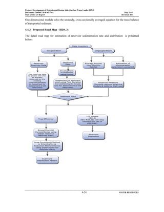 Project: Development of Hydrological Design Aids (Surface Water) under HP-II
Document: 2009097/WR/REP-02 July 2010
State of the Art Report Revision: R0
  4-24 WATER RESOURCES
 
One-dimensional models solve the unsteady, cross-sectionally averaged equation for the mass balance
of transported sediment.
4.4.3 Proposed Road Map - HDA 3:
The detail road map for estimation of reservoir sedimentation rate and distribution is presented
below:
 