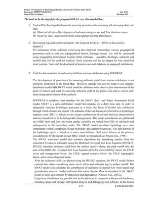 Project: Development of Hydrological Design Aids (Surface Water) under HP-II
Document: 2009097/WR/REP-02 July 2010
State of the Art Report Revision: R0
  4-25 WATER RESOURCES
 
The tools to be developed for the proposed HDA-3 are discussed below:
1. Tool will be developed in-house for covering procedures for assessing silt rate using observed
data
(a) Observed silt data- Development of sediment rating curves and flow duration curves
(b) Resurvey data- Assessment of rate using appropriate trap efficiencies.
2. Developing regional empirical models like Garde & Kothyari (1987) as discussed in
chapter-2
For estimation of the sediment yield using the empirical relationship, various geographical
parameters such as land use, topographical factors, drainage density etc. will be generated
using Geographic Information System (GIS) technique. Available discharge, sediment and
rainfall data will be used for analysis. Such relations will be developed for four identified
river systems. Tools will be developed in house to use such relations in ungauged catchments.
.
3. Tool for determination of sediment yield from various sub-basins using MWSWAT
The development of procedures for assessing sediment yield from various sub-basins is not
explicitly mentioned in the Road Map. However, attempt will also be made to use spatially
distributed model MWSWAT which could be calibrated with observe data downstream of the
point of interest and used for assessing sediment yield at the project site and in various sub-
areas using spatial nature of the analysis.
MWSWAT is graphical user interface for the SWAT (Soil and Water Assessment Tool)
model. SWAT is a semi-distributed model that operates on a daily time step. In order to
adequately simulate hydrologic processes in a basin, the basin is divided into sub-basins
through which streams are routed. The subunits of the sub-basins are referred to as hydrologic
response units (HRU’s) which are the unique combination of soil and land use characteristics
and are considered to be hydrologically homogeneous. The model calculations are performed
on a HRU basis and flow and water quality variables are routed from HRU to sub-basin and
subsequently to the watershed outlet. The SWAT model simulates hydrology as a two-
component system, comprised of land hydrology and channel hydrology. The land portion of
the hydrologic cycle is based on a water mass balance. Soil water balance is the primary
considerations by the model in each HRU, which is represented as (Arnold et al., 1998)
The SWAT watershed model also contains algorithms for simulating erosion from the
watershed. Erosion is estimated using the Modified Universal Soil Loss Equation (MUSLE).
MUSLE estimates sediment yield from the surface runoff volume, the peak runoff rate, the
area of the HRU, the Universal Soil Loss Equation (USLE) soil erodibility factor, the USLE
cover and management factor, the USLE support practice factor, the USLE topographic
factor, and a coarse fragment factor.
After the sediment yield is evaluated using the MUSLE equation, the SWAT model further
corrects this value considering snow cover effect and sediment lag in surface runoff. The
SWAT model also calculates the contribution of sediment to channel flow from lateral and
groundwater sources. Eroded sediment that enters channel flow is simulated in the SWAT
model to move downstream by deposition and degradation (Neitsch et al., 2001a).
Large-area simulations are possible due to the advances in computer software and hardware,
including speed and storage, GIS/spatial analysis and debugging tool software. In the Indian
 