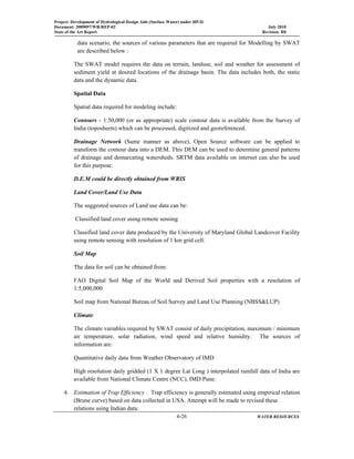 Project: Development of Hydrological Design Aids (Surface Water) under HP-II
Document: 2009097/WR/REP-02 July 2010
State of the Art Report Revision: R0
  4-26 WATER RESOURCES
 
data scenario, the sources of various parameters that are required for Modelling by SWAT
are described below :
The SWAT model requires the data on terrain, landuse, soil and weather for assessment of
sediment yield at desired locations of the drainage basin. The data includes both, the static
data and the dynamic data.
Spatial Data
Spatial data required for modeling include:
Contours - 1:50,000 (or as appropriate) scale contour data is available from the Survey of
India (toposheets) which can be processed, digitized and georeferenced.
Drainage Network (Same manner as above). Open Source software can be applied to
transform the contour data into a DEM. This DEM can be used to determine general patterns
of drainage and demarcating watersheds. SRTM data available on internet can also be used
for this purpose.
D.E.M could be directly obtained from WRIS
Land Cover/Land Use Data
The suggested sources of Land use data can be:
Classified land cover using remote sensing
Classified land cover data produced by the University of Maryland Global Landcover Facility
using remote sensing with resolution of 1 km grid cell.
Soil Map
The data for soil can be obtained from:
FAO Digital Soil Map of the World and Derived Soil properties with a resolution of
1:5,000,000
Soil map from National Bureau of Soil Survey and Land Use Planning (NBSS&LUP)
Climate
The climate variables required by SWAT consist of daily precipitation, maximum / minimum
air temperature, solar radiation, wind speed and relative humidity. The sources of
information are:
Quantitative daily data from Weather Observatory of IMD
High resolution daily gridded (1 X 1 degree Lat Long ) interpolated rainfall data of India are
available from National Climate Centre (NCC), IMD Pune.
4. Estimation of Trap Efficiency : Trap efficiency is generally estimated using empirical relation
(Brune curve) based on data collected in USA. Attempt will be made to revised these
relations using Indian data.
 