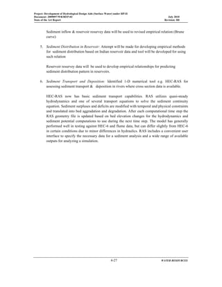 Project: Development of Hydrological Design Aids (Surface Water) under HP-II
Document: 2009097/WR/REP-02 July 2010
State of the Art Report Revision: R0
  4-27 WATER RESOURCES
 
Sediment inflow & reservoir resurvey data will be used to revised empirical relation (Brune
curve)
5. Sediment Distribution in Reservoir: Attempt will be made for developing empirical methods
for sediment distribution based on Indian reservoir data and tool will be developed for using
such relation
Reservoir resurvey data will be used to develop empirical relationships for predicting
sediment distribution pattern in reservoirs.
6. Sediment Transport and Deposition: Identified 1-D numerical tool e.g. HEC-RAS for
assessing sediment transport & deposition in rivers where cross section data is available.
HEC-RAS now has basic sediment transport capabilities. RAS utilizes quasi-steady
hydrodynamics and one of several transport equations to solve the sediment continuity
equation. Sediment surpluses and deficits are modified with temporal and physical constraints
and translated into bed aggradation and degradation. After each computational time step the
RAS geometry file is updated based on bed elevation changes for the hydrodynamics and
sediment potential computations to use during the next time step. The model has generally
performed well in testing against HEC-6 and flume data, but can differ slightly from HEC-6
in certain conditions due to minor differences in hydraulics. RAS includes a convenient user
interface to specify the necessary data for a sediment analysis and a wide range of available
outputs for analyzing a simulation.
 