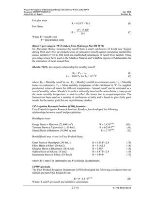 Project: Development of Hydrological Design Aids (Surface Water) under HP-II
Document: 2009097/WR/REP-02 July 2010
State of the Art Report Revision: R0
2.1-10 WATER RESOURCES
For ghat areas
R = 0.85 P – 30.5 (6)
For Plains
R = 254
)8.17( PP −
(7)
Where R = runoff (cm)
P = precipitation (cm)
Binnie’s percentages (1872) (taken from Hydrology Part III 1978)
Sir Alexander Binnie measured the runoff from a small catchment (16 km2) near Nagpur
during 1869 and 1872, developed curves of cumulative runoff against cumulative rainfall (for
annual rainfall of 500 to 800 mm) and established percentages of runoff from rainfall. These
percentages have been used in the Madhya Pradesh and Vidarbha regions of Maharashtra for
the estimation of mean annual flow.
Khosla (1949), developed a relationship for monthly runoff:
Rm = Pm – Lm (8)
Lm = 0.48 Tm for Tm > 4.5 0
C (9)
where: Rm = Monthly runoff in cm , Pm = Monthly rainfall in centimeters (cm), Lm = Monthly
losses in centimeters, Tm = Mean monthly temperature of the catchment in o
C. He supplied
provisional values of losses for different temperatures. Annual runoff can be estimated as a
sum of monthly values. Khosla’s formula is indirectly based on the water-balance concept and
the mean monthly temperature is used to reflect the losses due to evapotranspiration. The
formula has been used on a number of catchments in India and is found to give fairly good
results for the annual yield for use in preliminary studies.
UP Irrigation Research Institute (1960) formulae:
Uttar Pradesh Irrigation Research Institute, Roorkee, has developed the following
relationships between runoff and precipitation:
Himalayan rivers
Ganga Basin at Hardwar (23,400 km2
) R = 5.45 P0.60
(10)
Yamuna Basin at Tajewala (11,150 km2
) R = 0.354 P0.11
(11)
Sharda Basin at Banbassa (14,960 sq.km) R = 2.7 P0.80
(12)
Bundelkhand area rivers (in Uttar Pradesh State)
Garai Basin at Husainpur (290 km2) R = 0.58 P −2.8 (13)
Ghori Basin at Ghori (36 km2) R = P −62.3 (14)
Ghaghar Basin at Dhandraul (285 km2) R = 0.38P (15)
Sukhra Basin at Sukhra (15 km2) R = 0.47 P −2.8 (16)
Karamnasa Basin at Silhat (518 km2) R = 0.49 P (17)
where: R is runoff in centimeters and P is rainfall in centimeters.
UPID’s formula.
The Uttar Pradesh Irrigation Department (UPID) developed the following correlation between
rainfall and runoff for Rihand River:
R = P −1.17 P 0.86
(18)
Where: R and P are runoff and rainfall in centimeters.
 