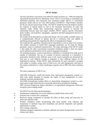 Annex 4.1
A4-1 WATER RESOURCES
SWAT Model
The Soil and Water Assessment Tool (SWAT) model (Arnold et al., 1998) developed by
Agricultural Research Service, Blackland, Texas, USA is a river basin or watershed scale
distributed parameter and continuous time simulation model. SWAT is a distributed
parameter model with an Arc View GIS interface (AVSWAT) / Map Window interface
for the pre and post processing of data The SWAT model has been developed to predict
the response to natural inputs as well as the manmade interventions on water and
sediment yields. Rather than incorporating regression equation to describe the
relationship between input and output variables, SWAT requires specific information
about weather, soil properties, topography, vegetation and land management practices in
the watershed.
The model can be described as (a) physically based ; (b) uses readily available inputs; (c)
is computationally efficient to operate and (d) is continuous time and capable of
simulating long periods for computing the effects of management changes.
The model has the capability of being used for watersheds as well as major river systems.
The reliable estimates of runoff from ungauged catchments can be made by linking
parameter values to catchment characteristics. The major advantage of the SWAT model
is that unlike the other conventional conceptual simulation models it does not require
much calibration and therefore can be used on ungauged watersheds.
For modeling purposes, a macro-watershed or catchment is considered to be made up of a
number of watersheds. The use of a number of discrete watersheds in a simulation is
particularly beneficial when different areas of the macro-watershed are dominated by
land uses or soils different enough in properties to have different impacts on the
hydrological response. Within SWAT input information for each watershed is grouped
with respect to weather, unique areas of land cover, soil, and management, and each of
this unique combination is called a hydrologic response unit or HRU (the basic modeling
unit).
The main components of SWAT are :
CREAMS (Chemicals, runoff and erosion from Agricultural management system) is a
field scale model designed to simulate the impact of land management on water,
sediment, nutrients and pesticides.
GLEAMS (Groundwater loading effects on Agricultural management system) is a non-
point source model which focuses on pesticide and nutrient groundwater loadings.
EPIC (Erosion Productivity Impact calculator) is an agricultural management, field scale
non-point source loading model.
The SWAT has the following functionalties:
• Simultaneous computation on several subbasins to predict basin water yield.
• Ground water or return flow component
• Reservoir storage component to calculate the effect of farm, ponds and reservoirs on
water and sediment yield.
• Weather simulation model incorporating data from rainfall, solar radiation and
temperature to facilitate long term simulations and provide temporally and spatially
representative weather.
• Flow routing component
• Sediment transport component to simulate sediment movement through ponds, reservoirs,
streams and valleys.
 