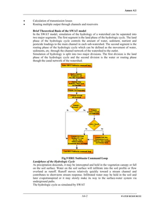 Annex 4.1
A4-2 WATER RESOURCES
• Calculation of transmission losses
• Routing multiple output through channels and reservoirs
Brief Theoretical Basis of the SWAT model
In the SWAT model, simulation of the hydrology of a watershed can be separated into
two major segments. The first segment is the land phase of the hydrologic cycle. The land
phase of the hydrologic cycle controls the amount of water, sediment, nutrient and
pesticide loadings to the main channel in each sub-watershed. The second segment is the
routing phase of the hydrologic cycle which can be defined as the movement of water,
sediments, etc. through the channel network of the watershed to the outlet.
Simulation of hydrology is split into two major divisions. The first division is the land
phase of the hydrologic cycle and the second division is the water or routing phase
though the canal network of the watershed.
Fig.9 HRU/Subbasin Command Loop
Landphase of the Hydrologic Cycle
As precipitation descends, it may be intercepted and held in the vegetation canopy or fall
on the soil surface. Water on the soil surface will infiltrate into the soil profile or flow
overland as runoff. Runoff moves relatively quickly toward a stream channel and
contributes to short-term stream response. Infiltrated water may be held in the soil and
later evapotranspired or it may slowly make its way to the surface-water system via
underground paths.
The hydrologic cycle as simulated by SWAT
 