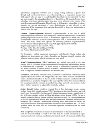 Annex 4.1
A4-4 WATER RESOURCES
redistribution component of SWAT uses a storage routing technique to predict flow
through each soil layer in the root zone. Downward flow, or percolation, occurs when
field capacity of a soil layer is exceeded and the layer below is not saturated. The flow
rate is governed by the saturated conductivity of the soil layer. Movement of water from a
subsurface layer to an adjoining upper layer may occur when the water content of the
lower layer exceeds field capacity. The soil water to field capacity ratios of the two layers
regulates the upward movement of water. Redistribution is also affected by soil
temperature. If the temperature in a particular layer is 0C or lower, no redistribution is
allowed from that layer.
Potential Evapotranspiration: Potential evapotranspiration is the rate at which
evapotranspiration would occur from a large area completely and uniformly covered with
growing vegetation which has access to an unlimited supply of soil water. This rate is
assumed to be unaffected by micro-climatic processes such as advection or heat-storage
effects. The model offers three options for estimating potential evapotranspiration
besided the user defined option of providing PET applying any other method :
Hargreaves (Hargreaves and Samani5, 1985),
Priestley-Taylor (Priestley and Taylor6,1972),
and Penman-Monteith (Monteith7, 1965).
The Hargreaves method requires air temperature, while Priestley-Taylor method solar
radiation, air temperature and relative humidity and Penman-Monteith requires solar
radiation, air temperature, relative humidity and wind speed.
Actual Evapotranspiration: SWAT evaporates any rainfall intercepted by the plant
canopy. Next, it calculates the maximum amount of transpiration and maximum amount
of sublimation/soil evaporation. The actual amount of sublimation/evaporation from the
soil is then calculated. If snow is present in the HRU, sublimation will occur. Only when
snow is not present, evaporation from the soil will take place.
Subsurface Flow: Lateral subsurface flow, or interflow, is streamflow contribution which
originates below the surface but emerges above the zone where rocks are saturated with
water. Lateral subsurface flow in the soil profile (0-2m) is calculated simultaneously with
redistribution. A kinematic storage model is used to predict lateral flow in each soil layer.
The model accounts for variation in conductivity, slope and soil water content. It also
allows for flow upward to an adjacent layer or to the surface.
Surface Runoff: Surface runoff, or overland flow, is flow that occurs along a sloping
surface. Using daily rainfall amounts, SWAT simulates surface runoff volumes and peak
runoff rates for each HRU. Surface runoff volume is computed using a modification of
the SCS curve number method. (USDA Soil Conservation Service, 1972). The curve
number varies non-linearly with the moisture content of the soil. The curve number drops
as the soil approaches the wilting point and increases to near 100 as the soil approaches
saturation. SWAT includes a provision for estimating runoff from frozen soil where a soil
is defined as frozen if the temperature in the second soil layer is less than 0°C. The model
increases runoff for frozen soils but still allows significant infiltration when the frozen
soils dry up.
Peak runoff rate: predictions are made with a modification of the rational method. In
brief, the rational method is based on the idea that if a rainfall of intensity i begins
instantaneously and continues indefinitely, the rate of runoff will increase until the time
 