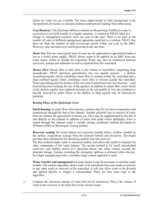 Annex 4.1
A4-6 WATER RESOURCES
option for water use are available. The latest improvement to land management is the
incorporation of routines to calculate sediment and nutrient loadings from urban areas.
Crop Rotations: The dictionary defines a rotation as the growing of different crops in
succession in one field, usually in a regular sequence. A rotation in SWAT refers to a
change in management practices from one year to the next. There is no limit to the
number of years of different management operations specified in a rotation. SWAT also
does not limit the number of land cover/crops grown within one year in the HRU.
However, only one land cover can be growing at any one time.
Water Use: The two most typical uses of water are for application to agricultural lands or
use as a town's water supply. SWAT allows water to be applied on an HRU from any
water source within or outside the watershed. Water may also be transferred between
reservoirs, reaches and subbasins as well as exported from the watershed.
Return Flow: Return flow or base flow is the volume of streamflow originating from
groundwater. SWAT partitions groundwater into two aquifer systems : a shallow
unconfined aquifer which contributes return flow to streams within the watershed and a
deep confined aquifer which contributes return flow to streams outside the watershed.
Water percolating past the bottom of the root zone is partitioned into two fractions – each
fraction becomes recharge for one of the aquifers. In addition to return flow, water stored
in the shallow aquifer may replenish moisture in the soil profile in very dry condition or
directly removed by plant. Water in the shallow or deep aquifer may be removed by
pumping.
Routing Phase of the Hydrologic Cycle
Flood Routing As water flows downstream, a portion may be lost due to evaporation and
transmission through the bed of the channel. Another potential loss is removal of water
from the channel for agricultural or human use. Flow may be supplemented by the fall of
rain directly on the channel or addition of water from point source discharges. Flow is
routed through the channel using a variable storage coefficient method developed by
Williams (1969) or Muskingum routing method.
Reservoir routing The water balance for reservoirs include inflow, outflow, rainfall on
the surface, evaporation, seepage from the reservoir bottom and diversions. The model
provides three alternatives for estimating outflow from the reservoir.
The first method simply reads in measured outflow and allows the model to simulate the
other components of the water balance. The second method is for small uncontrolled
reservoirs, and outflow occurs at a specified release rate when volume exceeds the
principle storage. Volume exceeding the emergency spillway is released within one day.
For larger managed reservoirs, a monthly target volume approach is used.
Water transfer and management For large basins it may be necessary to simulate water
transfer. The transfer algorithm allows water to be transferred from any reach or reservoir
to any other reach or reservoir in the watershed. It will also allow water to be diverted
and applied directly to irrigate a subwatershed. There are four main steps to the
algorithm:
1. Compute the maximum amount of water that can be transferred. This is the volume of
water in the reservoir or the daily flow in the channel reach.
 