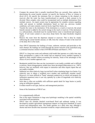 Annex 4.1
A4-7 WATER RESOURCES
2. Compute the amount that is actually transferred.There are currently three options for
determining the actual transfer amount: (a) specify the fraction of flow or volume to
divert (0-1); (b) specify the minimum flow or volume remaining in the channel or
reservoir after the water has been transferred;and (c) specify a daily amount to be
diverted. More complex rules could be incorporated such as multiple destinations from
multiple sources. An expert system may be appropriate for complex systems regarding
order and amount to multiple destinations based on land use, previous weather
conditions, soil water contents, reservoir levels, legal flow limits, etc.
3. Transfer the water to the destination. If the destination is a reach or reservoir, the actual
transfer amount is added to the current storage in the reach or reservoir. If the destination
is a subwatershed, a threshold must be reached before water is transferred and irrigation
begins. If soil water content or crop stress drops below the input threshold, irrigation
occurs.
4. Remove the water from the departure channel or reservoir. This is done by simply
subtracting the actual transfer amount, or AIR, from the volume of water in the reservoir
or the daily flow in the reach.
5. Once SWAT determines the loadings of water, sediment, nutrients and pesticides to the
main channel, the loadings are routed through the stream network of the watershed using
a command structure similar to that of HYMO (Williams and Hann13, 1972
SWAT is a long term water and sediment yield model that operates on a daily time step.
Daily precipitation is input to the model and an empirical (curve number) equation is
applied to daily rainfall without accounting for intensity. Some of the advantages of the
choice of curve number approach are :
• Breakpoint rainfall (less than one day increments) is not readily available and is difficult
to process, Storm disaggregation models have been developed (Obeysekera et at., 1987);
however, they are stochastic with respect to intensities and often require inputs that are
not readily available.
• Subbasins are often relatively large (several km2) when simulating large river basins. It is
relatively easy to obtain a weighted curve number and realistically simulate runoff.
However, it is more difficult to "lump" saturated conductivity (a critical soil property for
infiltration equations) since it can vary spatially by o;-ders of magnitude over relatively
short distances.
• Soils data is often not available with sufficient spatial detail for large basins to justify
using an infiltration equation.
• It relates runoff to soil type, land use, and management practices.
Some of the limitations of SWAT are :
• It is computationally difficult.
• One of the major limitations to large area hydrologic modeling is the spatial variability
associated with precipitation.
• SWAT does not simulate detailed event-based flood and sediment routing. It was
developed to predict agricultural management impacts on long-term (hundreds of years)
erosion and sedimentation rates. The model operates on a daily time step, although a
shorter and more flexible time increment would be a major enhancement to the model.
 
