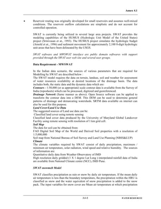 Annex 4.1
A4-8 WATER RESOURCES
• Reservoir routing was originally developed for small reservoirs and assumes well-mixed
conditions. The reservoir outflow calculations are simplistic and do not account for
controlled operation.
SWAT is currently being utilized in several large area projects. SWAT provides the
modeling capabilities of the HUMUS (Hydrologic Unit Model of the United States)
project (Srinivasan et at., 1993). The HUMUS project simulates the hydrologic budget
(Arnold et at., 1996) and sediment movement for approximately 2,100 8-digit hydrologic
unit areas that have been delineated by the USGS.
SWAT software and MWSWAT interface are public domain softwares with support
provided through the SWAT user web site and several user groups.
Data Requirement - MWSWAT
In the Indian data scenario, the sources of various parameters that are required for
Modelling by SWAT are described below :
The SWAT model requires the data on terrain, landuse, soil and weather for assessment
of water resources availability at desired locations of the drainage basin. The data
includes both, the static data and the dynamic data which are:
Contours - 1:50,000 (or as appropriate) scale contour data is available from the Survey of
India (toposheets) which can be processed, digitized and georeferenced.
Drainage Network (Same manner as above). Open Source software can be applied to
transform the contour data into a DEM. This DEM can be used to determine general
patterns of drainage and demarcating watersheds. SRTM data available on internet can
also be used for this purpose.
Land Cover/Land Use Data
The suggested sources of Land use data can be:
Classified land cover using remote sensing
Classified land cover data produced by the University of Maryland Global Landcover
Facility using remote sensing with resolution of 1 km grid cell.
Soil Map
The data for soil can be obtained from:
FAO Digital Soil Map of the World and Derived Soil properties with a resolution of
1:5,000,000
Soil map from National Bureau of Soil Survey and Land Use Planning (NBSS&LUP)
Climate
The climate variables required by SWAT consist of daily precipitation, maximum /
minimum air temperature, solar radiation, wind speed and relative humidity. The sources
of information are:
Quantitative daily data from Weather Observatory of IMD
High resolution daily gridded (1 X 1 degree Lat Long ) interpolated rainfall data of India
are available from National Climate centre (NCC), IMD Pune.
SWAT snowmelt Model
SWAT classifies precipitation as rain or snow by daily air temperature. If the mean daily
air temperature is less than the boundary temperature, the precipitation within the HRU is
classified as snow and the water equivalent of snow precipitation is added to the snow
pack. The input variables for snow cover are Mean air temperature at which precipitation
 