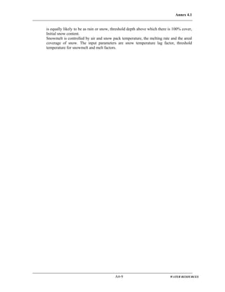 Annex 4.1
A4-9 WATER RESOURCES
is equally likely to be as rain or snow, threshold depth above which there is 100% cover,
Initial snow content.
Snowmelt is controlled by air and snow pack temperature, the melting rate and the areal
coverage of snow. The input parameters are snow temperature lag factor, threshold
temperature for snowmelt and melt factors.
 