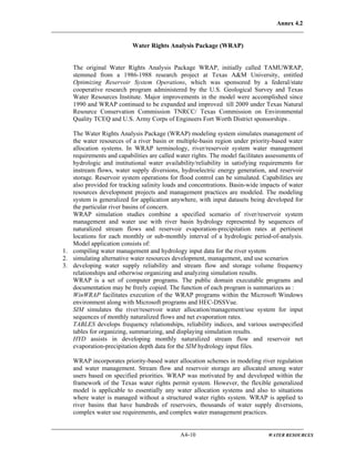 Annex 4.2
A4-10 WATER RESOURCES
Water Rights Analysis Package (WRAP)
The original Water Rights Analysis Package WRAP, initially called TAMUWRAP,
stemmed from a 1986-1988 research project at Texas A&M University, entitled
Optimizing Reservoir System Operations, which was sponsored by a federal/state
cooperative research program administered by the U.S. Geological Survey and Texas
Water Resources Institute. Major improvements in the model were accomplished since
1990 and WRAP continued to be expanded and improved till 2009 under Texas Natural
Resource Conservation Commission TNRCC/ Texas Commission on Environmental
Quality TCEQ and U.S. Army Corps of Engineers Fort Worth District sponsorships .
The Water Rights Analysis Package (WRAP) modeling system simulates management of
the water resources of a river basin or multiple-basin region under priority-based water
allocation systems. In WRAP terminology, river/reservoir system water management
requirements and capabilities are called water rights. The model facilitates assessments of
hydrologic and institutional water availability/reliability in satisfying requirements for
instream flows, water supply diversions, hydroelectric energy generation, and reservoir
storage. Reservoir system operations for flood control can be simulated. Capabilities are
also provided for tracking salinity loads and concentrations. Basin-wide impacts of water
resources development projects and management practices are modeled. The modeling
system is generalized for application anywhere, with input datasets being developed for
the particular river basins of concern.
WRAP simulation studies combine a specified scenario of river/reservoir system
management and water use with river basin hydrology represented by sequences of
naturalized stream flows and reservoir evaporation-precipitation rates at pertinent
locations for each monthly or sub-monthly interval of a hydrologic period-of-analysis.
Model application consists of:
1. compiling water management and hydrology input data for the river system
2. simulating alternative water resources development, management, and use scenarios
3. developing water supply reliability and stream flow and storage volume frequency
relationships and otherwise organizing and analyzing simulation results.
WRAP is a set of computer programs. The public domain executable programs and
documentation may be freely copied. The function of each program is summarizes as :
WinWRAP facilitates execution of the WRAP programs within the Microsoft Windows
environment along with Microsoft programs and HEC-DSSVue.
SIM simulates the river/reservoir water allocation/management/use system for input
sequences of monthly naturalized flows and net evaporation rates.
TABLES develops frequency relationships, reliability indices, and various userspecified
tables for organizing, summarizing, and displaying simulation results.
HYD assists in developing monthly naturalized stream flow and reservoir net
evaporation-precipitation depth data for the SIM hydrology input files.
WRAP incorporates priority-based water allocation schemes in modeling river regulation
and water management. Stream flow and reservoir storage are allocated among water
users based on specified priorities. WRAP was motivated by and developed within the
framework of the Texas water rights permit system. However, the flexible generalized
model is applicable to essentially any water allocation systems and also to situations
where water is managed without a structured water rights system. WRAP is applied to
river basins that have hundreds of reservoirs, thousands of water supply diversions,
complex water use requirements, and complex water management practices.
 
