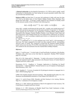 Project: Development of Hydrological Design Aids (Surface Water) under HP-II
Document: 2009097/WR/REP-02 July 2010
State of the Art Report Revision: R0
2.1-11 WATER RESOURCES
A Rational relationship was developed by Narsimaiya et. Al. (!991) to derive rainfall –runoff
relationship for Subernarekha river basin taking into account antecedent rainfall effect, land
use, elevation and catchment slope.
Kothyari (1995) used data from 31 non-snow fed catchments in India with areas less than
1,515 km2 in the Indian states of Uttar Pradesh, Madhya Pradesh, Bihar, Rajasthan, West
Bengal and Tamil Nadu – to develop a simple method for the estimation of monthly runoff
for the monsoon months of June to October in the following form:
{ }[ ] )()(/)1()1(1)(1)()( 1)(
IPIPIPIKIKIKIR IN
−−−+= −
(19)
where: R(I) = monthly runoff during the Ith month, P(I) = monthly areal rainfall during the Ith
month, K(I) and n(I) are parameters for the Ith month with K(I)<1.0 and n(I)>1.0. The values
of the exponent n(I) were found to vary significantly in Damodar (Bihar), Barakar (Bihar),
Mayurakshi (West Bengal), Chambal (Madhya Pradesh), Lower Bhawani (Tamil Nadu) and
Ram Ganga River (Uttar Pradesh) during any one month and the coefficient K was found to
be related to T, FA and A according to equation given below as it represents the loss from the
total rainfall.
K = 260.9 T-2.02
FA
-0.05
A0.05
where: T is temperature in o
C, A is the catchment area in km2
and FA is the percentage of
forest area. The values computed by the model were then compared with the corresponding
observed values of runoff. This comparison revealed that the proposed method produces
results with an error less than 25% for 90% of the data points. However, an error of less than
50% resulted for the arid catchments from the Chambal Basin (Madhya Pradesh).
References
Inglis, C. C and De souza, “ A critical study of runoff and floods of catchment of the Bombay
Presidency with a short note on loss from lakes by evaporation”, Bombay PWD Technical
paper No. 30 (1930).
Dhir, R. D., P.R. Ahuja and K. C. Majumdar, “ A study on the success of reservoir based on
actual and estimated runoff”, Paper presented at the Research Session of Central Board of
Irrigation and Power, India (1958).
Narasimaiya, M. K. , Upadhyay A, “Computer Applicartion in Hydrology for Runoff
Determination – A Rational Method”, National Seminar on use of Computers in Hydrology &
Water Resources, CWC, 1991.
Jha R., Smakhtin V., “A review of methods for H/ydrological estimation at ungauged sites in
India”, IWMI Working Paper 130
UPIRI (Uttar Pradesh Irrigation Research Institute). 1960. Rainfall-runoff studies for a few
Himalayan and Bundelkhand catchments of Uttar Pradesh TM 30-RR (HY-31).
Inglis, C. C. and de Souza (1946). Meanders and their bearing in river training. Maritime
Paper No. 7, Institution of Civil Engineers, London.
Khosla, A. E. 1949. Analysis and utilization of data for the appraisal of water resources, The
Central Board of Irrigation and Power Journal.
Kothyari, U. C. 1995. Estimation of Monthly Runoff from Small Catchments in India.
Journal of Hydrological Sciences 40: 533-541.
 