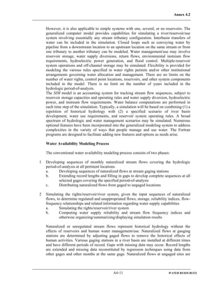 Annex 4.2
A4-11 WATER RESOURCES
However, it is also applicable to simple systems with one, several, or no reservoirs. The
generalized computer model provides capabilities for simulating a river/reservoir/use
system involving essentially any stream tributary configuration. Interbasin transfers of
water can be included in the simulation. Closed loops such as conveying water by
pipeline from a downstream location to an upstream location on the same stream or from
one tributary to another tributary can be modeled. Water management/use may involve
reservoir storage, water supply diversions, return flows, environmental instream flow
requirements, hydroelectric power generation, and flood control. Multiple-reservoir
system operations and off-channel storage may be simulated. Flexibility is provided for
modeling the various rules specified in water rights permits and/or other institutional
arrangements governing water allocation and management. There are no limits on the
number of water rights, control point locations, reservoirs, and other system components
included in the model. There is no limit on the number of years included in the
hydrologic period-of-analysis.
The SIM model is an accounting system for tracking stream flow sequences, subject to
reservoir storage capacities and operating rules and water supply diversion, hydroelectric
power, and instream flow requirements. Water balance computations are performed in
each time step of the simulation. Typically, a simulation will be based on combining (1) a
repetition of historical hydrology with (2) a specified scenario of river basin
development, water use requirements, and reservoir system operating rules. A broad
spectrum of hydrologic and water management scenarios may be simulated. Numerous
optional features have been incorporated into the generalized modeling system to address
complexities in the variety of ways that people manage and use water. The Fortran
programs are designed to facilitate adding new features and options as needs arise.
Water Availability Modeling Process
The conventional water availability modeling process consists of two phases:
1 Developing sequences of monthly naturalized stream flows covering the hydrologic
period-of-analysis at all pertinent locations
a. Developing sequences of naturalized flows at stream gaging stations
b. Extending record lengths and filling in gaps to develop complete sequences at all
selected gages covering the specified period-of-analysis
c. Distributing naturalized flows from gaged to ungaged locations
2 Simulating the rights/reservoir/river system, given the input sequences of naturalized
flows, to determine regulated and unappropriated flows, storage, reliability indices, flow-
frequency relationships and related information regarding water supply capabilities
a. Simulating the rights/reservoir/river system
b. Computing water supply reliability and stream flow frequency indices and
otherwise organizing/summarizing/displaying simulation results
Naturalized or unregulated stream flows represent historical hydrology without the
effects of reservoirs and human water management/use. Naturalized flows at gauging
stations are determined by adjusting gaged flows to remove the historical effects of
human activities. Various gaging stations in a river basin are installed at different times
and have different periods of record. Gaps with missing data may occur. Record lengths
are extended and missing data reconstituted by regression techniques using data from
other gages and other months at the same gage. Naturalized flows at ungaged sites are
 