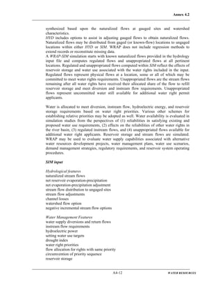 Annex 4.2
A4-12 WATER RESOURCES
synthesized based upon the naturalized flows at gauged sites and watershed
characteristics.
HYD includes options to assist in adjusting gauged flows to obtain naturalized flows.
Naturalized flows may be distributed from gaged (or known-flow) locations to ungaged
locations within either HYD or SIM. WRAP does not include regression methods to
extend records or reconstitute missing data.
A WRAP-SIM simulation starts with known naturalized flows provided in the hydrology
input file and computes regulated flows and unappropriated flows at all pertinent
locations. Regulated and unappropriated flows computed within SIM reflect the effects of
reservoir storage and water use associated with the water rights included in the input.
Regulated flows represent physical flows at a location, some or all of which may be
committed to meet water rights requirements. Unappropriated flows are the stream flows
remaining after all water rights have received their allocated share of the flow to refill
reservoir storage and meet diversion and instream flow requirements. Unappropriated
flows represent uncommitted water still available for additional water right permit
applicants.
Water is allocated to meet diversion, instream flow, hydroelectric energy, and reservoir
storage requirements based on water right priorities. Various other schemes for
establishing relative priorities may be adopted as well. Water availability is evaluated in
simulation studies from the perspectives of (1) reliabilities in satisfying existing and
proposed water use requirements, (2) effects on the reliabilities of other water rights in
the river basin, (3) regulated instream flows, and (4) unappropriated flows available for
additional water right applicants. Reservoir storage and stream flows are simulated.
WRAP may be used to evaluate water supply capabilities associated with alternative
water resources development projects, water management plans, water use scenarios,
demand management strategies, regulatory requirements, and reservoir system operating
procedures.
SIM input
Hydrological features
naturalized stream flows
net reservoir evaporation-precipitation
net evaporation-precipitation adjustment
stream flow distribution to ungaged sites
stream flow adjustments
channel losses
watershed flow option
negative incremental stream flow options
Water Management Features
water supply diversions and return flows
instream flow requirements
hydroelectric power
setting water use targets
drought index
water right priorities
flow allocation for rights with same priority
circumvention of priority sequence
reservoir storage
 