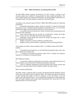 Annex 4.3
A4-14 WATER RESOURCES
HEC – HMS Soil Moisture Accounting (SMA) Model
The HEC-HMS software package, developed by US ACE contains a number of soil
moisture models and a number of routing models for direct runoff and baseflow. The
most suitable model is the continuous Soil Moisture Accounting (SMA) model which is a
conceptual model. The other models are empirical event based models.
According to the technical manual (USACE, 2000), HEC-HMS provides the following
components:
• Precipitation-specification options which can describe an observed (historical)
precipitation event, a frequency-based hypothetical precipitation event, or an event that
represents the upper limit of precipitation possible at a given location.
• Loss models which can estimate the volume of runoff, given the precipitation and
properties of the watershed.
• Direct runoff models that can account for overland flow, storage and energy
losses as water runs off a watershed and into the stream channels.
• Hydrologic routing models that account for storage and energy flux as water
moves through stream channels.
• Models of naturally occurring confluences and bifurcations.
• Models of water-control measures, including diversions and storage facilities.
These models are similar to those included in HEC-1. In addition to these, HEC-HMS
includes:
• A distributed runoff model for use with distributed precipitation data, such as the
data available from weather radar.
• A continuous soil-moisture-accounting model used to simulate the long-term
response of a watershed to wetting and drying.
HEC-HMS also includes:
• An automatic calibration package that can estimate certain model parameters and
initial conditions, given observations of hydrometeorological conditions.
• Links to a database management system that permits data storage, retrieval and
connectivity with other analysis tools available from HEC and other sources.
Basic Concepts and Equations
The SMA model is patterned after Leavesley's Precipitation-Runoff Modeling System
(1983) and is described in detail in Bennett (1998). The model simulates the movement
of water through and storage of water on vegetation, on the soil surface, in the soil
profile, and in groundwater layers. Given precipitation and potential evapotranspiration
(ET), the model computes basin surface runoff, groundwater flow, losses due to ET, and
deep percolation over the entire basin.
 