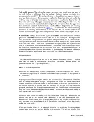 Annex 4.3
A4-16 WATER RESOURCES
Soil-profile storage. The soil profile storage represents water stored in the top layer of
the soil. Inflow is infiltration from the surface. Outflows include percolation to a
groundwater layer and ET. The soil profile zone is divided into two regions, the upper
zone and the tension zone. The upper zone is defined as the portion of the soil profile that
will lose water to ET and/or percolation. The tension zone is defined as the area that will
lose water to ET only. The upper zone represents water held in the pores of the soil. The
tension zone represents water attached to soil particles. ET occurs from the upper zone
first and tension zone last. Furthermore, ET is reduced below the potential rate occurring
from the tension zone, as shown in Figure 15. This represents the natural increasing
resistance in removing water attached to soil particles. ET can also be limited to the
volume available in the upper zone during specified winter months, depicting the end of
Groundwater storage. Groundwater layers in the SMA represent horizontal interflow
processes. The SMA model can include either one or two such layers. Water percolates
into groundwater storage from the soil profile. The percolation rate is a function of a
user-specified maximum percolation rate and the current storage in the layers between
which the water flows. Losses from a groundwater storage layer are due to groundwater
flow or to percolation from one layer to another. Percolation from the soil profile enters
the first layer. Stored water can then percolate from layer 1 to groundwater layer 2 or
from groundwater layer 2 to deep percolation. In the latter case, this water is considered
lost from the system; aquifer flow is not modeled in the SMA.Flow Component
Flow Component
The SMA model computes flow into, out of, and between the storage volumes. This flow
can take the form of Precipitation, Infiltration, Percolation, Surface runoff and
groundwater flow and Evapotranspiration (ET).
Order of Model Computations
Flow into and out of storage layers is computed for each time step in the SMA model.
The order of computations in each time step depends upon occurrence of precipitation or
ET, as follows:
If precipitation occurs during the interval, ET is not modeled. Precipitation contributes
first to canopy-interception storage. Precipitation in excess of canopy-interception
storage, combined with water already in surface storage, is available for infiltration. If
the volume available is greater than the available soil storage, or if the calculated
potential infiltration rate is not sufficient to deplete this volume in the determined time
step, the excess goes to surface-depression storage. When surface-depression storage is
full, any excess is surface runoff.
Infiltrated water enters soil storage, with the tension zone filling first. Water in the soil
profile, but not in the tension zone, percolates to the first groundwater layer.
Groundwater flow is routed from the groundwater layer 1, and then any remaining water
may percolate to the groundwater layer 2. Percolation from layer 2 is to a deep aquifer
and is lost to the model.
If no precipitation occurs, ET is modeled. Potential ET is satisfied first from canopy
storage, then from surface storage. Finally, if the potential ET is still not satisfied from
 