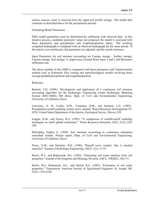Annex 4.3
A4-17 WATER RESOURCES
surface sources, water is removed from the upper-soil profile storage. The model then
continues as described above for the precipitation periods.
Estimating Model Parameters
SMA model parameters must be determined by calibration with observed data. In this
iterative process, candidate parameter values are proposed, the model is exercised with
these parameters and precipitation and evapotranspiration inputs. The resulting
computed hydrograph is compared with an observed hydrograph for the same period. If
the match is not satisfactory, the parameters are adjusted, and the search continues.
Input Parameters for soil moisture accounting are Canopy storage , Surface storage,
Tension storage, Soil storage, % impervious, Ground Water layer 1 and 2 and Maximum
infiltration rate.
The above module of Hec HMS is integrated with basin parameters and Transformation
method such as Kinematic flow routing and meteolorological models involving basin
average/gridded precipitation and evapotranspiration.
Reference
Bennett, T.H. (1998). Development and application of a continuous soil moisture
accounting algorithm for the Hydrologic Engineering Center Hydrologic Modeling
System (HEC-HMS). MS thesis, Dept. of Civil and Environmental Engineering,
University of California, Davis.
Leavesley, G. H., Lichty, R.W., Troutman, B.M., and Saindon, L.G. (1983).
Precipitation-runoff modeling system user's manual, Water-Resources Investigations 83-
4238. United States Department of the Interior, Geological Survey, Denver, CO.
Loague, K.M., and Freeze, R.A. (1985). "A comparison of rainfall-runoff modeling
techniques on small upland catchments." Water Resources Research, AGU, 21(2), 229-
248.
McFadden, Dudley E. (1994). Soil moisture accounting in continuous simulation
watershed models. Project report, Dept. of Civil and Environmental Engineering,
University of California, Davis.
Ponce, V.M., and Hawkins, R.H. (1996). "Runoff curve number: Has it reached
maturity?" Journal of Hydrologic Engineering, ASCE, 1(1), 11-19.
Rawls, W.J., and Brakensiek, D.L. (1982). "Estimating soil water retention from soil
properties." Journal of the Irrigation and Drainage Division, ASCE, 108(IR2), 166-171.
Rawls, W.J., Brakensiek, D.L., and Saxton, K.E. (1982). "Estimation of soil water
properties." Transactions American Society of Agricultural Engineers, St. Joseph, MI,
25(5), 1316-2320.
 