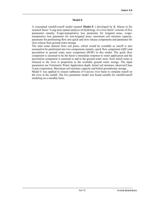 Annex 4.4
A4-19 WATER RESOURCES
Model E
A conceptual rainfall-runoff model (named Model E ) developed by R. Khosa in his
research thesis “Long term spatial analysis of Hydrology of a river basin” consists of five
parameters namely; Evapo-transpirative loss parameter for irrigated areas, evapo-
transpirative loss parameter for non-irrigated areas, maximum soil moisture capacity,
parameter for partitioning flow into quick and slow release components and parameter for
slow release from ground water storage.
The total water drained from soil pores, which would be available as runoff is also
assumed to be partitioned into two components namely, quick flow component (QIF) and
percolation to ground water store component (PGW) in this model. The quick flow
component is assumed to be the basin’s immediate response to water application and the
percolation component is assumed to add to the ground water store, from which water is
released to the river in proportion to the available ground water storage. The input
parameters are Volumetric Water Application depth, Initial soil moisture, observed Class
A pan evaporation, Maximum soil moisture capacity and Initial groundwater storage.
Model E was applied to sixteen subbasins of Cauvery river basin to simulate runoff on
the river at the outfall. The five parameter model was found suitable for rainfall-runoff
modeling on a monthly basis.
 