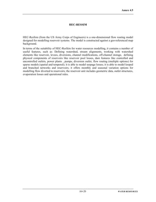 Annex 4.5
A4-20 WATER RESOURCES
HEC-RESSIM
HEC-ResSim (from the US Army Corps of Engineers) is a one-dimensional flow routing model
designed for modelling reservoir systems. The model is constructed against a geo-referenced map
background.
In terms of the suitability of HEC-ResSim for water resources modelling, it contains a number of
useful features, such as: Defining watershed, stream alignments, working with watershed
elements like reservoir, levees, diversions, channel modifications, off-channel storage, defining
physical components of reservoirs like reservoir pool losses, dam features like controlled and
uncontrolled outlets, power plants , pumps, diversion outlet, flow routing (multiple options) for
sparse models (spatial and temporal); it is able to model seepage losses; it is able to model looped
and branched networks and reservoirs; it offers monthly and seasonal variation options for
modelling flow diverted to reservoirs; the reservoir unit includes geometric data, outlet structures,
evaporation losses and operational rules.
 