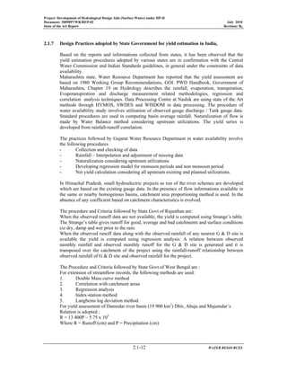 Project: Development of Hydrological Design Aids (Surface Water) under HP-II
Document: 2009097/WR/REP-02 July 2010
State of the Art Report Revision: R0
2.1-12 WATER RESOURCES
2.1.7 Design Practices adopted by State Government for yield estimation in India,
Based on the reports and informations collected from states, it has been observed that the
yield estimation procedures adopted by various states are in confirmation with the Central
Water Commission and Indian Standards guidelines, in general under the constraints of data
availability.
Maharashtra state, Water Resource Department has reported that the yield assessment are
based on 1980 Working Group Recommendations, GOI. PWD Handbook, Government of
Maharashtra, Chapter 19 on Hydrology describes the rainfall, evaporation, transpiration,
Evapotanspiration and discharge measurement related methodologies, regression and
correlation analysis techniques. Data Processing Centre at Nashik are using state of the Art
methods through HYMOS, SWDES and WISDOM in data processing. The procedure of
water availability study involves utilisation of observed gauge discharge / Tank gauge data.
Standard procedures are used in computing basin average rainfall. Naturalization of flow is
made by Water Balance method considering upstream utilizations. The yield series is
developed from rainfall-runoff correlation.
The practices followed by Gujarat Water Resource Department in water availability involve
the following procedures
- Collection and checking of data
- Rainfall – Interpolation and adjustment of missing data
- Naturalization considering upstream utilizations
- Developing regression model for monsoon periods and non monsoon period
- Net yield calculation considering all upstream existing and planned utilizations.
In Himachal Pradesh, small hydroelectric projects as run of the river schemes are developed
which are based on the existing gauge data. In the presence of flow informations available in
the same or nearby homogenous basins, catchment area proportioning method is used. In the
absence of any coefficient based on catchment characteristics is evolved.
The procedure and Criteria followed by State Govt of Rajasthan are:
When the observed runoff data are not available, the yield is computed using Strange’s table.
The Strange’s table gives runoff for good, average and bad catchments and surface conditions
ciz dry, damp and wet prior to the rain.
When the observed runoff data along with the observed rainfall of any nearest G & D site is
available the yield is computed using regression analysis. A relation between observed
monthly rainfall and observed monthly runoff for the G & D site is generated and it is
transposed over the catchment of the project using the rainfall-runoff relationship between
observed rainfall of G & D site and observed rainfall for the project.
The Procedure and Criteria followed by State Govt of West Bengal are :
For extension of streamflow records, the following methods are used:
1. Double Mass curve method
2. Correlation with catchment areas
3. Regression analysis
4. Index-station method
5. Langbeins log deviation method.
For yield assessment of Damodar river basin (19 900 km2
) Dhir, Ahuja and Majumdar’s
Relation is adopted :
R = 13 400P – 5.75 x 105
Where R = Runoff (cm) and P = Precipitation (cm)
 