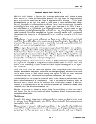 Annex 4.6
A4-21 WATER RESOURCES
Snowmelt Runoff Model WINSRM
The SRM model simulates or forecasts daily streamflow and seasonal runoff volume in basins
where snowmelt is a major runoff contributor, although it has been shown that the dominance of
snow melt is not the most important factor. It was developed by Martinec (1975) for small
European basins, but has since been tested in a wide range of basins, including larger basins.
Recently the model was used to simulate runoff in the Ganges basin, demonstrating the model’s
applicability to large basins with extreme elevation ranges (Martinec et al., 2008). A table is
shown by Martinec et al. (2008) listing over 100 basins internationally where the model has been
independently tested, including details of the model efficiency and volume balance achieved. The
model requires division of the watershed into elevation zones with specific model variables and
parameters applied to each one to calculate runoff. It is now possible to employ up to 16 elevation
zones.
SRM makes use of remote sensing satellite data and digital terrain models. Snowmelt and rainfall
runoff from the model is added to the recession curve of streamflows to give the combined flow
prediction. The recession curve is unique to a particular basin and is derived from historical
periods when snowmelt and precipitation can be neglected
SRM uses degree-days as an index of the complex energy balance which dictates snow melt rates.
The base temperature above which melting at degree-day rates is assumed to occur is 0°C. Where
hourly temperature data are available, then the degree days for the 24-hour period are calculated
by summing hourly temperatures and dividing by 24. Degree days are further extrapolated to each
elevation zone using an appropriate lapse rate – these can be adjusted for monthly variations
throughout the year and specific to the region being studied.
Whether precipitation falls as rain or snow is decided on the basis of a critical temperature, which
can vary between watersheds. It is important to differentiate between the two because runoff from
rainfall occurs immediately, whereas snowfall leads to a delayed runoff response as the degree-
days accumulate.
Daily snow cover values are taken from depletion curves compiled preferably from satellite
imagery, but otherwise from ground observations and aerial photography. The snow cover values
derived from satellite or other remote sensing data replace the need to model snowpack
development explicitly – accumulation and depletion in terms of SWE for example.
Actual discharge data can be used to update the model every 1-9 days in its forecasting mode.
Runoff coefficients can also be changed every 15 days in the model and are usually higher for
snowmelt than for rainfall due to the assumption that ground below snowpack is saturated.
Changes in the vegetation cover and soil moisture are generally the factors which would cause
changes in runoff coefficients throughout the year.
Time lag correction factors are used to account for the fact that different elevation zones vary in
their distance from the watershed outlet and in how they change through the snowmelt season in
terms of snow distribution
Model inputs
Basically, SRM requires temperature, precipitation and snow covered area data as inputs, which
are relatively simple. The challenge for using SRM as a forecasting tool is the forecasting of these
input variables for the model.
The development of a model is made much more efficient by the availability of a digital terrain
model (DTM) which facilitates delineation of elevation zones and development of elevation-area
curves (Figure 1). These curves are used to define a mean elevation for each zone as the point
 